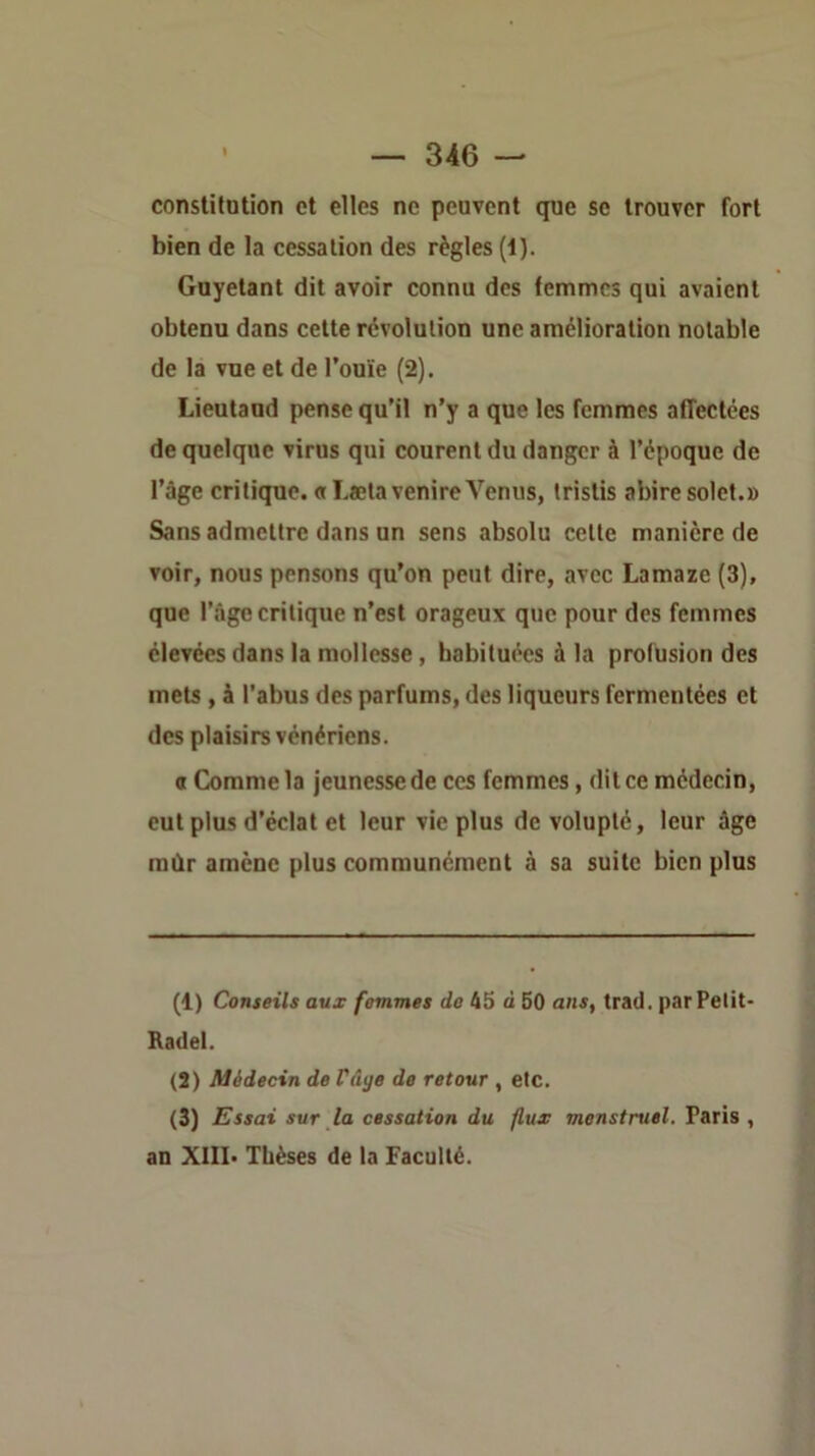 constitution et elles ne peuvent que se trouver fort bien de la cessation des règles (1). Guyetant dit avoir connu dos femmes qui avaient obtenu dans cette révolution une amélioration notable de la vue et de l’ouïe (2). Lieutaud pense qu’il n’y a que les femmes affectées de quelque virus qui courent du danger à l’époque de l’âge critique. «Lsetavenire Venus, tristis abiresolct.» Sans admettre dans un sens absolu celte manière de voir, nous pensons qu’on peut dire, avec Lamaze (3), que l’âge critique n’est orageux que pour dos femmes élevées dans la mollesse, habituées à la profusion des mets , à l’abus des parfums, des liqueurs fermentées et des plaisirs vénériens. O Comme la jeunesse de ces femmes, dit ce médecin, eut plus d’éclat et leur vie plus de volupté, leur âge mûr amène plus communément à sa suite bien plus (1) Conseils aux femmes de 45 à 50 ans, trad. par Petit- Radel. (2) Médecin de Vâye de retour , etc. (3) Essai sur la cessation du flux menstruel. Paris , an XIII* Thèses de la Faculté.