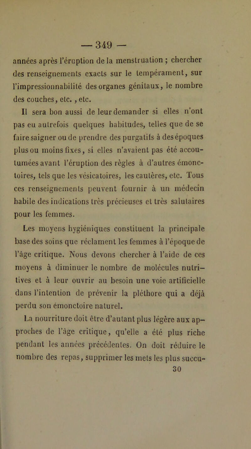 années après l’éruption de la menstruation ; chercher des renseignements exacts sur le tempérament, sur l’impressionnabilité des organes génitaux, le nombre des couches, etc., etc. Il sera bon aussi de leur demander si elles n’ont pas eu autrefois quelques habitudes, telles que de se faire saigner ou de prendre des purgatifs à des époques plus ou moins fixes, si elles n’avaient pas été accou- tumées avant l’éruption des règles à d’autres émonc- toires, tels que les vésicatoires, les cautères, etc. Tous ces renseignements peuvent fournir à un médecin habile des indications très précieuses et très salutaires pour les femmes. Les moyens hygiéniques constituent la principale base des soins que réclament les femmes à l’époque de l’âge critique. Nous devons chercher à l’aide de ces moyens à diminuer le nombre de molécules nutri- tives et à leur ouvrir au besoin une voie artificielle dans l’intention de prévenir la pléthore qui a déjà perdu son émonctoire naturel. La nourriture doit être d’autant plus légère aux ap- proches de l’âge critique, qu’elle a été plus riche pendant les années précédentes. On doit réduire le nombre des repas, supprimer les mets les plus succu- , 30