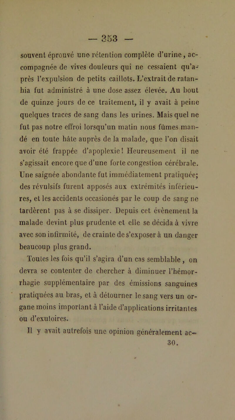 souvent éprouvé une rétention complète d’urine, ac- compagnée de vives douleurs qui ne cessaient qu’a- près l’expulsion de petits caillots. L’extrait de ratan- hia fut administré à une dose assez élevée. Au bout de quinze jours de ce traitement, il y avait à peine quelques traces de sang dans les urines. Mais quel ne fut pas notre effroi lorsqu’un malin nous fûmes man- dé en toute hâte auprès de la malade, que l’on disait avoir été frappée d’apoplexie! Heureusement il ne s’agissait encore que d’une forte congestion cérébrale. Une saignée abondante fut immédiatement pratiquée; des révulsifs furent apposés aux extrémités inférieu- res, et les accidents occasionés par le coup de sang ne tardèrent pas à se dissiper. Depuis cet évènement la malade devint plus prudente et elle se décida à vivre avec son infirmité, de crainte de s’exposer à un danger beaucoup plus grand. Toutes les fois qu’il s’agira d’un cas semblable, on devra se contenter de chercher à diminuer l’hémor- rhagie supplémentaire par des émissions sanguines pratiquées au bras, et à détourner le sang vers un or- gane moins important à l’aide d’applications irritantes ou d’exutoires. 11 y avait autrefois une opinion généralement ac- 30.