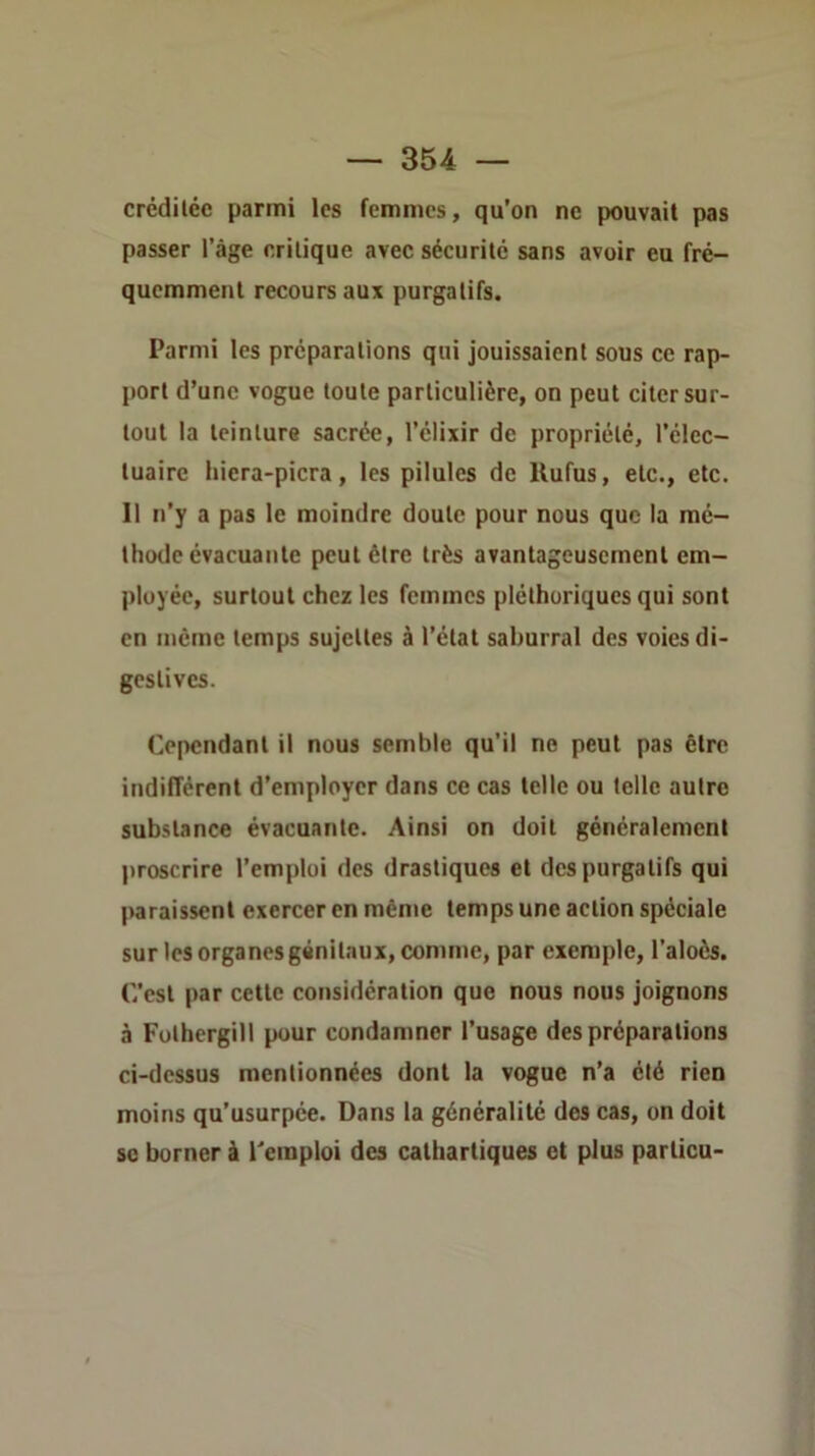 crcdilée parmi les femmes, qu’on ne pouvait pas passer l’àge critique avec sécurité sans avoir eu fré- quemment recours aux purgatifs. Parmi les préparations qui jouissaient sous ce rap- port d’une vogue toute particulière, on peut citer sur- tout la teinture sacrée, l’clixir de propriété, l’élec- tuaire hiera-picra, les pilules de Ilufus, etc., etc. Il n’y a pas le moindre doute pour nous que la mé- thode évacuante peut être très avantageusement em- ployée, surtout chez les femmes pléthoriques qui sont en même temps sujettes à l’état saburral des voies di- gestives. Cependant il nous semble qu’il ne peut pas être indifférent d’employer dans ce cas telle ou telle autre substance évacuante. Ainsi on doit généralement proscrire l’emploi des drastiques et des purgatifs qui paraissent exercer en même temps une action spéciale sur les organes génitaux, comme, par exemple, l’aloès. C’est par cette considération que nous nous joignons à Fothergill pour condamner l’usage des préparations ci-dessus mentionnées dont la vogue n’a été rien moins qu’usurpée. Dans la généralité des cas, on doit SC borner à Remploi des cathartiques et plus particu-