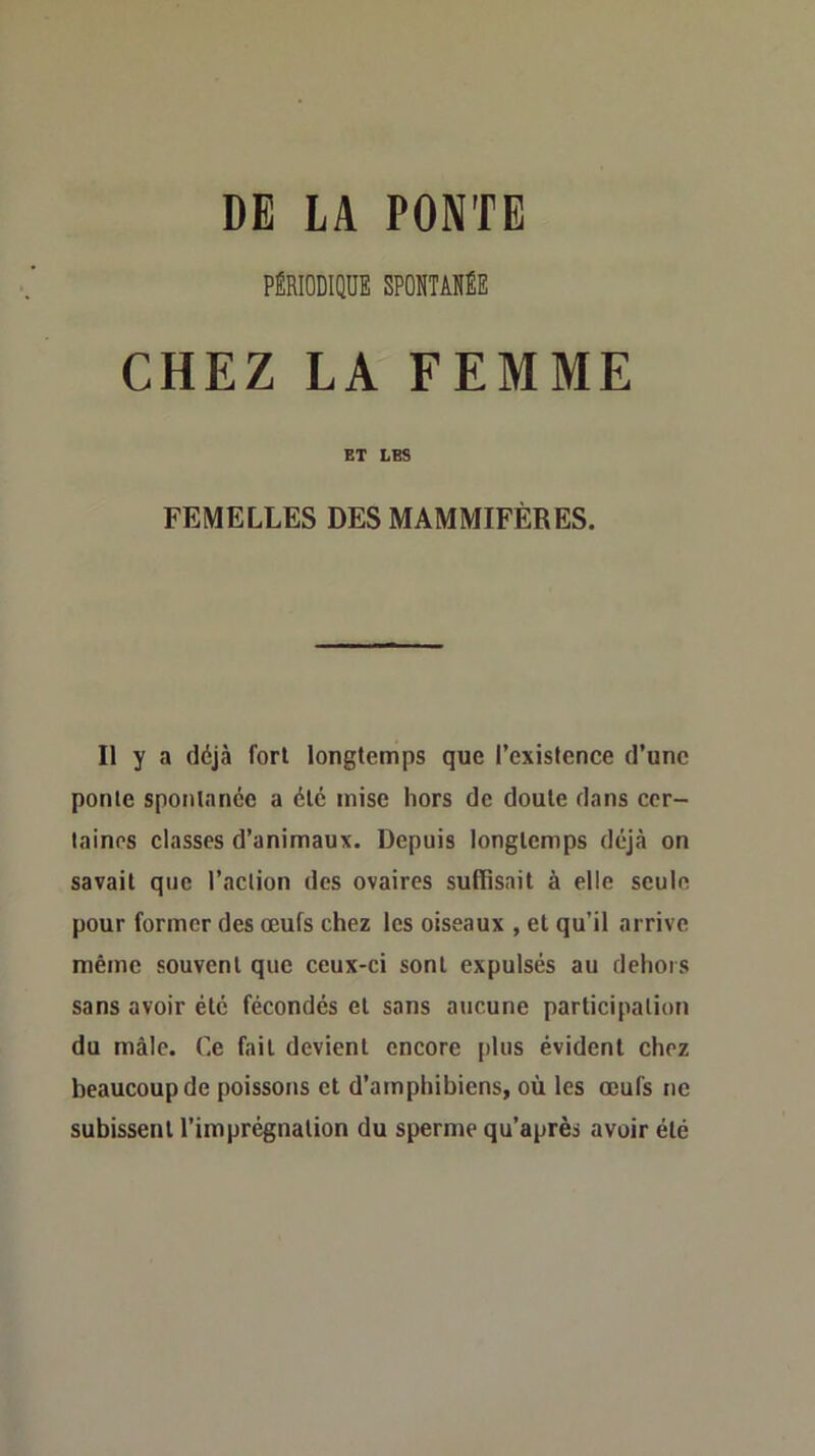 DE LA PONTE rtiioDiQUî spomiffi CHEZ LA FEMME ET LES FEMELLES DES MAMMIFÈRES. Il y a déjà fori longtemps que l’existence d’une ponte spontanée a été mise hors de doute dans cer- taines classes d’animaux. Depuis longtemps déjà on savait que l’action des ovaires suffisait à elle seule pour former des œufs chez les oiseaux , et qu’il arrive même souvent que ceux-ci sont expulsés au dehors sans avoir été fécondés et sans aucune participation du mâle. Ce fait devient encore plus évident chez beaucoup de poissons et d’amphibiens, où les œufs ne subissent l’imprégnation du sperme qu’après avoir été