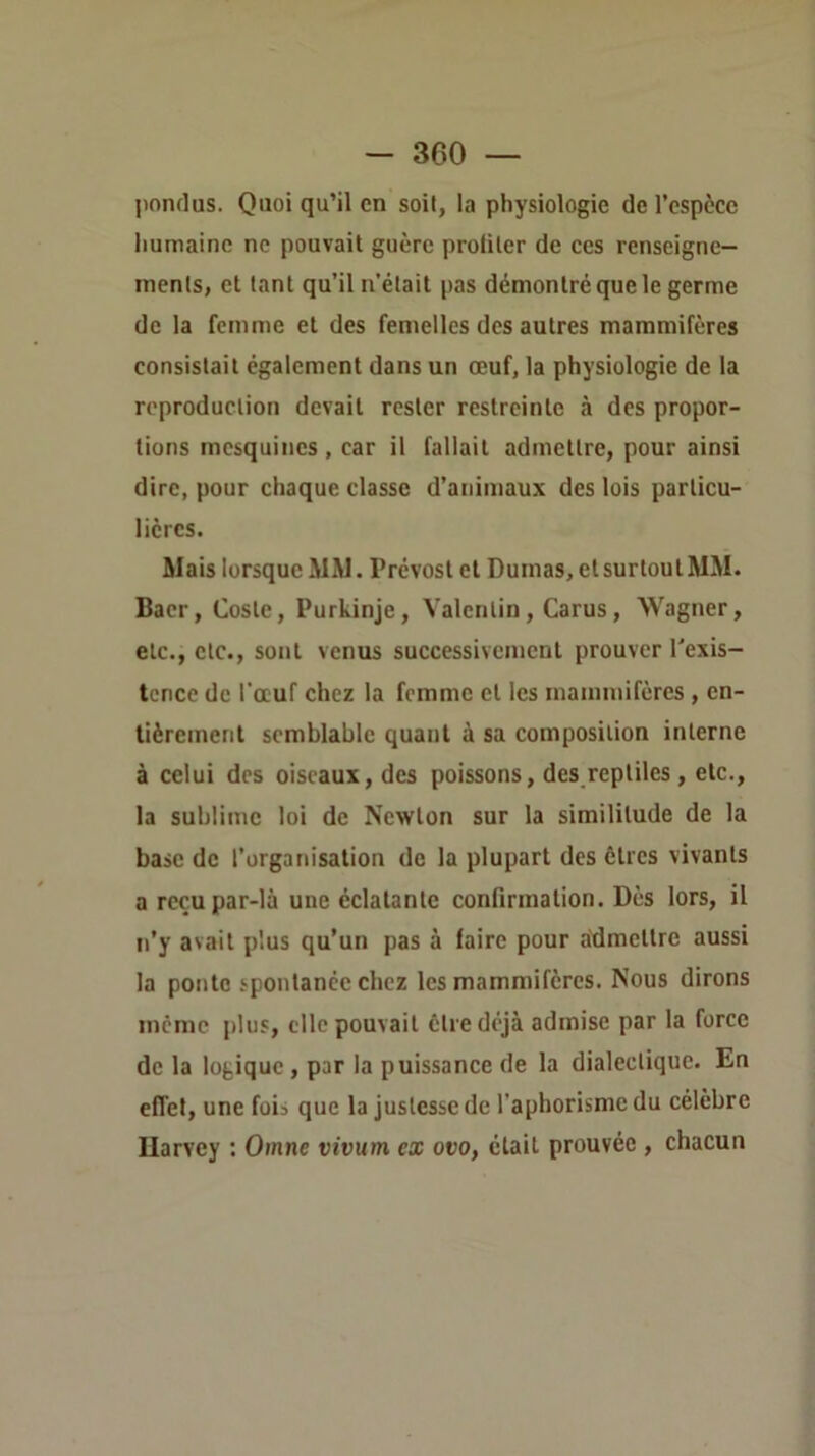 pondus. Quoi qu’il en soit, la physiologie de l’espèce humaine ne pouvait guère proliler de ces renscigne- inents, et tant qu’il n'était pas démontré que le germe de la femme et des femelles des autres mammifères consistait également dans un œuf, la physiologie de la reproduction devait rester restreinte à des propor- tions mesquines , car il fallait admettre, pour ainsi dire, pour chaque classe d’animaux des lois particu- lières. Mais lorsque MM. Prévost et Dumas, et surtout MM. Baer, Cosle, Purkinje, Valentin, Carus, Wagner, etc., etc., sont venus successivement prouver Texis- tcnce de l'œuf chez la femme et les mammifères, en- tièrement semblable quant à sa composition interne à celui des oiseaux, des poissons, des reptiles, etc., la sublime loi de Newton sur la similitude de la base de l’organisation de la plupart des êtres vivants a reçu par-là une éclatante confirmation. Dès lors, il n’y avait plus qu’un pas à faire pour admettre aussi la ponte spontanée chez les mammifères. Nous dirons meme plus, clic pouvait être déjà admise par la force de la logique, par la puissance de la dialectique. En effet, une fois que la justesse de l’aphorisme du célèbre Ilarvey : Omne vivum ex ovo, était prouvée , chacun