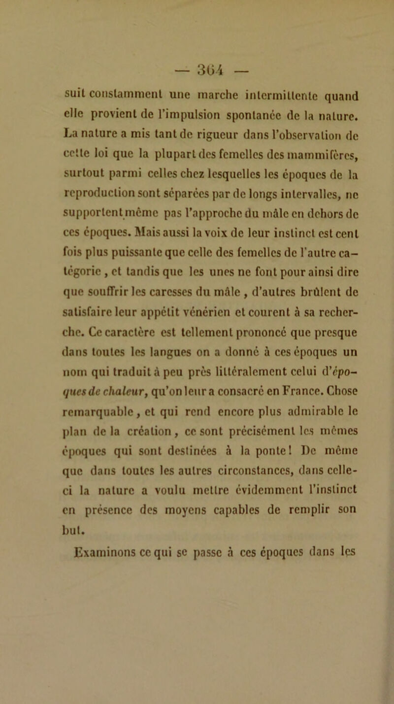 suil conslammcnt une marche inlermillenle quand elle provient de l’impulsion spontanée de la nature. La nature a mis tant de rigueur dans l’observation de cotte loi que la plupart des femelles des mammifères, surtout parmi celles chez lesquelles les époques de la reproduction sont séparées par de longs intervalles, ne supportent meme pas l’approche du mâle en dehors de ces époques. Mais aussi la voix de leur instinct est cent fois plus puissante que celle des femelles de l'autre ca- tégorie , et tandis que les unes ne font pour ainsi dire que souffrir les caresses du mâle , d’autres brûlent de satisfaire leur appétit vénérien et courent à sa recher- che. Ce caractère est tellement prononcé que presque dans toutes les langues on a donné à ces époques un nom qui traduit â peu près littéralement celui d’épo- (jttesde clialeur, qu’on leur a consacré en France. Chose remarquable, et qui rend encore plus admirable le plan delà création, ce sont précisément les memes époques qui sont destinées à la ponte! De même que dans toutes les autres circonstances, dans celle- ci la nature a voulu mettre évidemment l’instinct en présence des moyens capables de remplir son but. Examinons ce qui sc passe à ces époques dans les