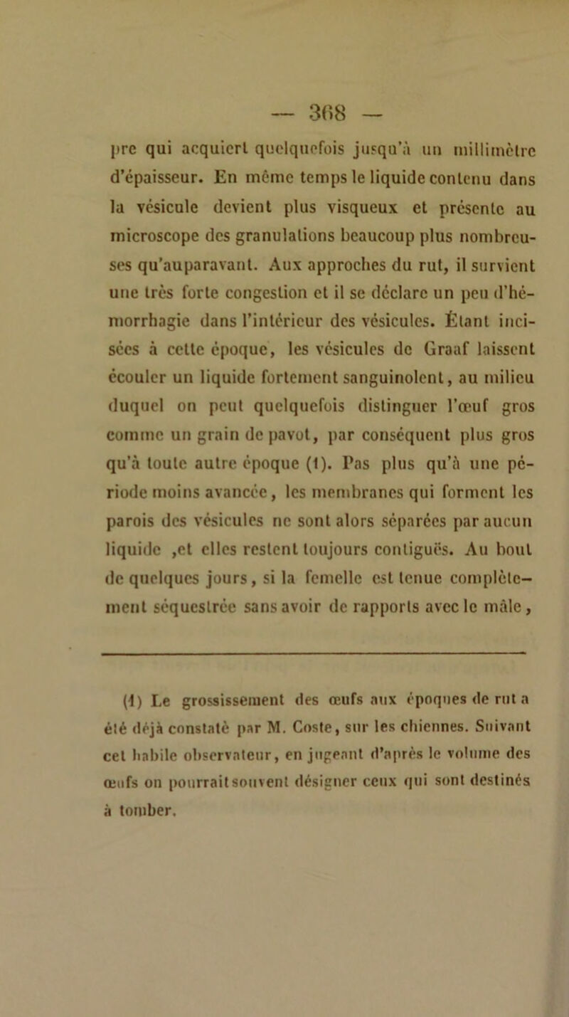 prc qui acquiert quelquefois jusqu’à uu iiiillimclre d’épaisseur. En même temps le liquide contenu dans la vésicule devient plus visqueux et présente au microscope des granulations beaucoup plus nombreu- ses qu’auparavant. Aux approches du rut, il survient une très forte congestion et il se déclare un peu d’hé- morrhagic dans l’intérieur des vésicules. Étant inci- sées à cette époque, tes vésicules de Graaf laissent écouler un liquide fortement sanguinolent, au milieu duquel on peut quelquefois distinguer l’œuf gros comme un grain de pavot, par conséquent plus gros qu’à toute autre époque (1). Pas plus qu’à une pé- riode moins avancée, les membranes qui forment les parois des vésicules ne sont alors séparées par aucun liquide ,et elles restent toujours contiguës. Au bout de quelques jours, si la femelle est tenue complète- ment séquestrée sans avoir de rapports avec le mâle, (i) Le grossissement des œufs aux époques de rut a été déjà constaté par M. Coste, sur les chiennes. Suivant cet habile observateur, en jugeant d’après le votiinie des œufs on pourrait souvent désigner ceux qui sont destinés à tomber.