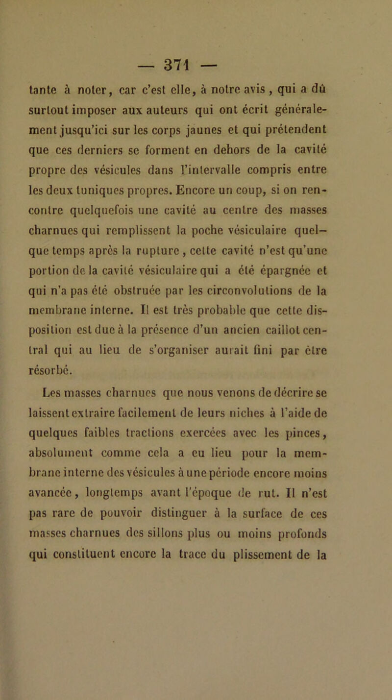 tante à noter, car c’est elle, à notre avis , qui a dû surtout imposer aux auteurs qui ont écrit générale- ment jusqu’ici sur les corps jaunes et qui prétendent que ces derniers se forment en dehors de la cavité propre des vésicules dans l’intervalle compris entre les deux tuniques propres. Encore un coup, si on ren- contre quelquefois une cavité au centre des masses charnues qui remplissent la poche vésiculaire quel- que temps après la rupture, cette cavité n’est qu’une portion de la cavité vésiculaire qui a été épargnée et qui n’a pas été obstruée par les circonvolutions de la membrane interne. Il est très probable que cette dis- position est due à la présence d’un ancien caillot cen- tral qui au lieu de s’organiser aurait fini par être résorbe. Les masses charnues que nous venons de décrire se laissent extraire facilement de leurs niches à l’aide de quelques faibles tractions exercées avec les pinces, absolument comme cela a eu lieu pour la mem- brane interne des vésicules à une période encore moins avancée, longtemps avant l'époque de rut. Il n’est pas rare de pouvoir distinguer à la surface de ces masses charnues des sillons plus ou moins profonds qui constituent encore la trace du plissement de la