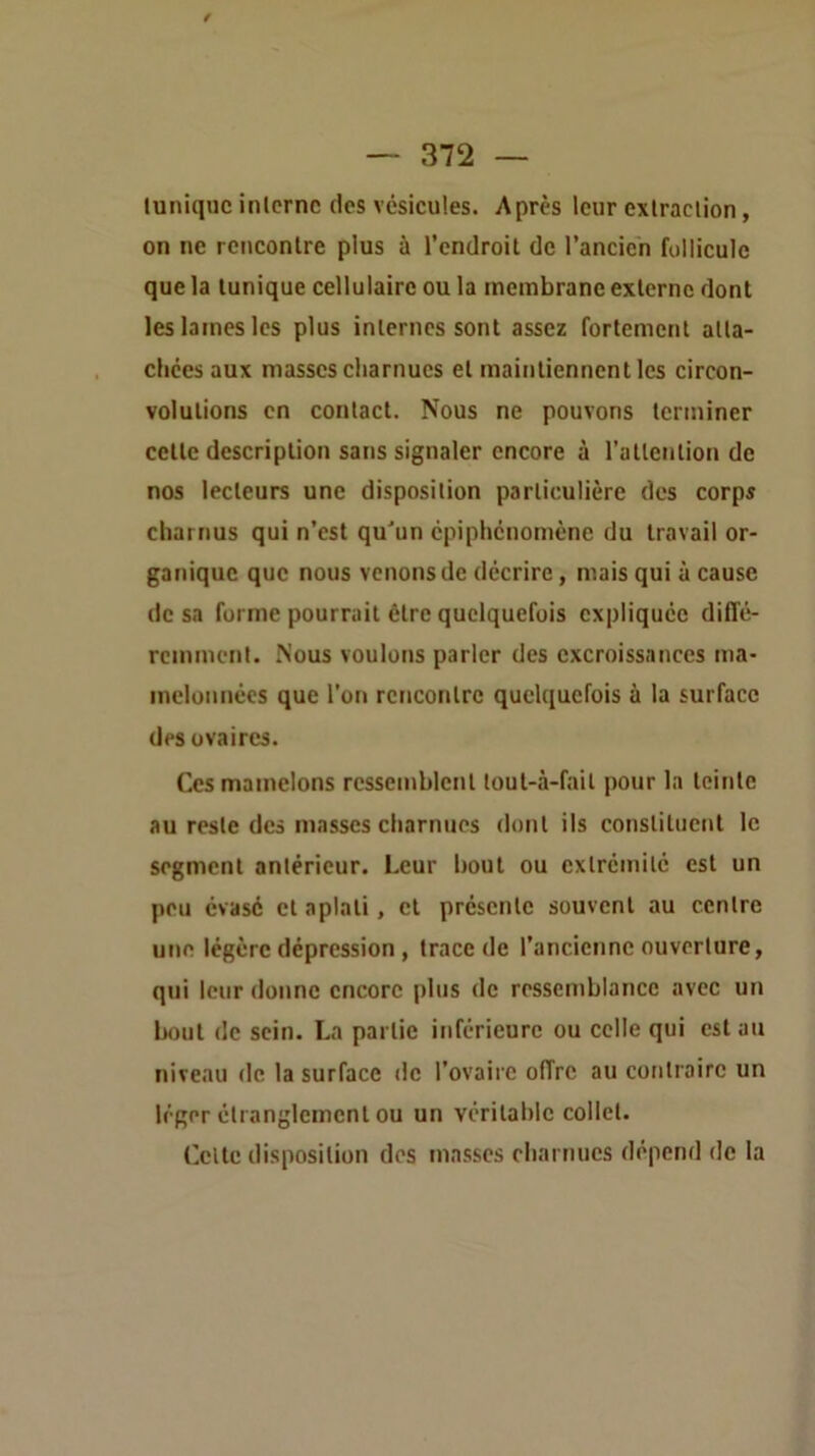 luniquc inlcrnc dos vésicules. Après leur cxlraclion, on ne rencontre plus à l’endroit de l’ancien follicule que la tunique cellulaire ou la membrane externe dont les lames les plus internes sont assez fortement atta- chées aux masses charnues et maintiennent les circon- volutions en contact. Nous ne pouvons terminer cette description sans signaler encore à l’attention de nos lecteurs une disposition particulière des corps charnus qui n’est qu'un épiphénomène du travail or- ganique que nous venons de décrire, mais qui à cause de sa forme pourrait être quelquefois expliquée difl’é- remment. Nous voulons parler des excroissances ma- melonnées que l’on rencontre quelquefois à la surface des ovaires. Ces mamelons ressemblent lout-à-fait j)our la teinte au reste des masses charnues dont ils constituent le segment antérieur. Leur bout ou extrémité est un peu évasé et aplati, et présente souvent au centre une légère dépression, trace de l’ancienne ouverture, qui leur donne encore plus de ressemblance avec un bout de sein. La partie inférieure ou celle qui est au niveau de la surface de l’ovaire offre au contraire un léger étranglement ou un véritable collet. Olte disposition dos masses charnues dépend de la