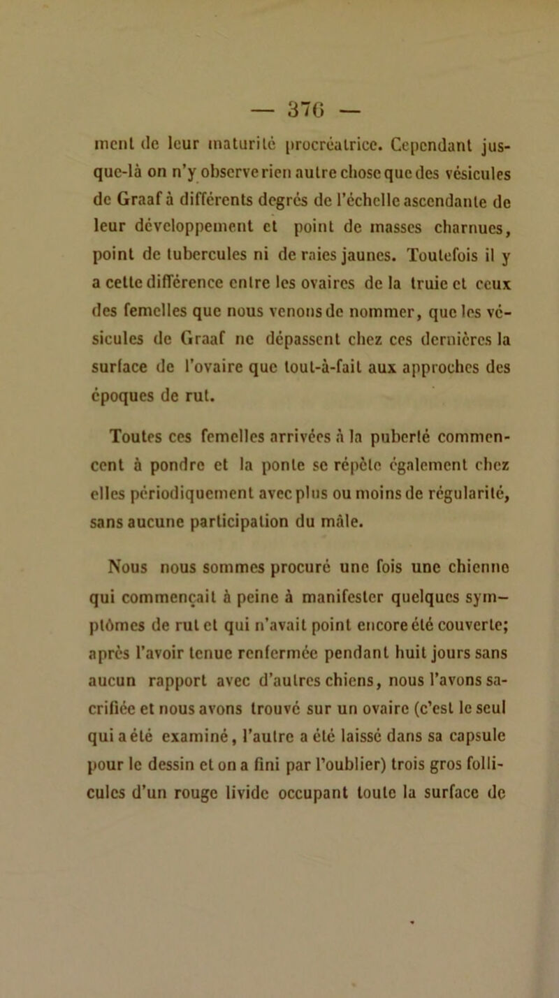 — 37G — incnl (le leur inaturilc procréatrice. Cependant jus- que-là on n’y observe rien autre chose que des vésicules de Graaf à différents degrés de l’échelle ascendante de leur développement et point de masses charnues, point de tubercules ni de raies jaunes. Toutefois il y a cette différence entre les ovaires de la truie et ceux des femelles que nous venons de nommer, que les vé- sicules de Graaf ne dépassent chez ces dernières la surface de l’ovaire que loul-à-fait aux approches des époques de rut. Toutes ces femelles arrivées à la puberté commen- cent à pondre et la ponte se répète également chez elles périodiquement avec plus ou moins de régularité, sans aucune participation du mâle. Nous nous sommes procuré une fois une chienne qui commençait à peine à manifester quelques sym- ptômes de rut et qui n’avait point encore été couverte; après l’avoir tenue renfermée pendant huit jours sans aucun rapport avec d’autres chiens, nous l’avons sa- crifiée et nous avons trouvé sur un ovaire (c’est le seul qui a été examiné, l’autre a été laissé dans sa capsule pour le dessin et on a fini par l’oublier) trois gros folli- cules d’un rouge livide occupant toute la surface de