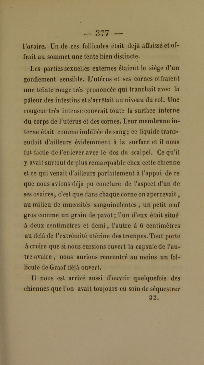 l’ovaire. Un de ces follicules était déjà affaissé et of- frait au sommet une fente bien distincte. Les parties sexuelles externes étaient le siège d’un gonflement sensible. L’utérus et ses cornes offraient une teinte rouge très prononcée qui tranchait avec la pâleur des intestins et s’arrêtait au niveau du col. Une rougeur très intense couvrait toute la surface interne du corps de l’utérus et des cornes. Leur membrane in- terne était comme imbibée de sang; ce liquide trans- sudait d’ailleurs évidemment à la surface et il nous fut facile de l'enlever avec le dos du scalpel. Ce qu’il y avait surtout de plus remarquable chez cette chienne et ce qui venait d’ailleurs parfaitement à l’appui de ce que nous avions déjà pu conclure de l’aspect d’un de ses ovaires, c’est que dans chaque corne on apercevait, au milieu de mucosités sanguinolentes , un petit œuf gros comme un grain de pavot; l’un d’eux était situé à deux centimètres et demi, l’autre à 6 centimètres au delà de l’extrémité utérine des trompes. Tout porte à croire que si nous eussions ouvert la capsule de l’au- tre ovaire , nous aurions rencontré au moins un fol- licule de Graaf déjà ouvert. Il nous est arrivé aussi d’ouvrir quelquefois dos chiennes que l’on avait toujours eu soin de séquestrer 32.