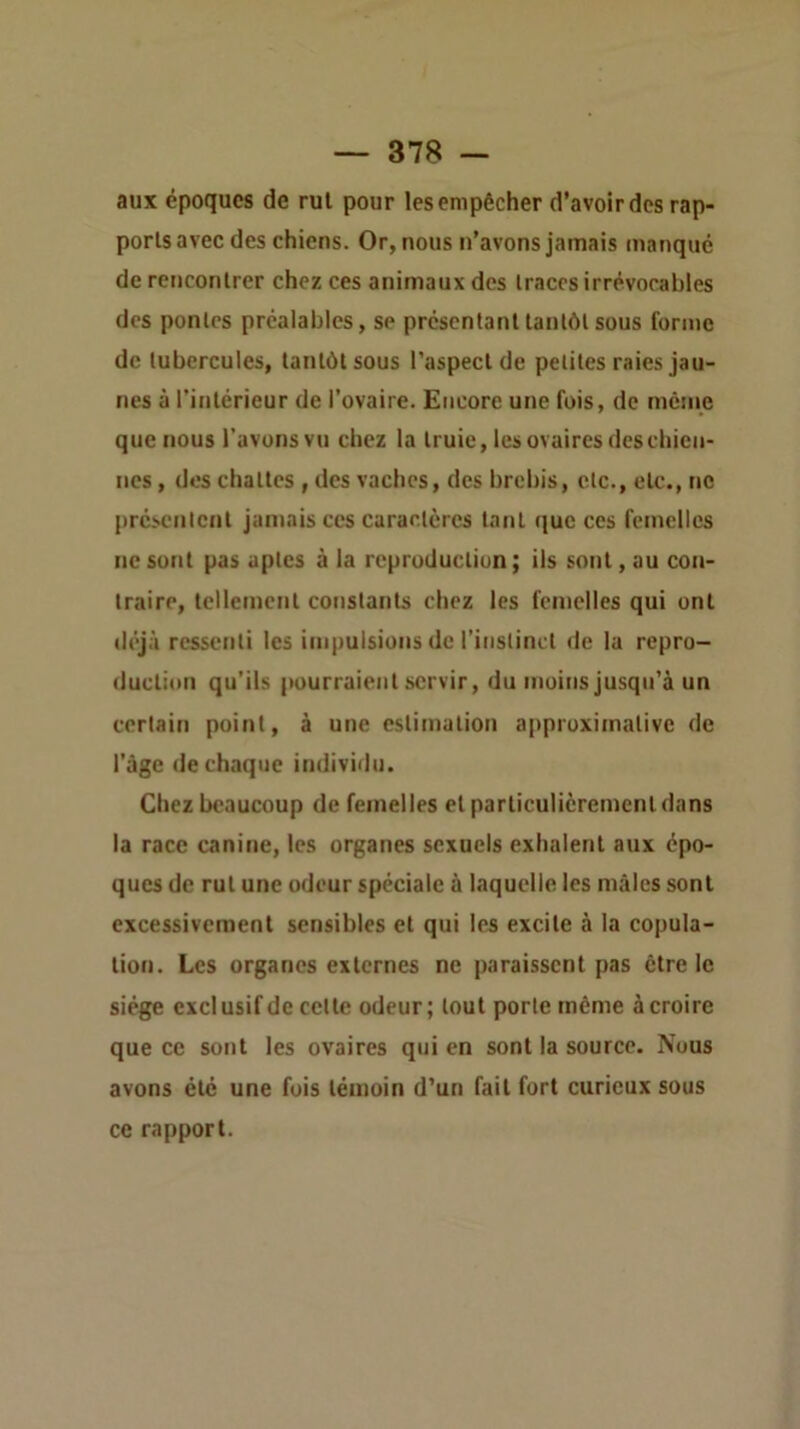 aux époques de rul pour les empêcher d’avoir des rap- ports avec des chiens. Or, nous n’avons jamais manque de rencontrer chez ces animaux des traces irrévocables des pontes préalables, se présentant tantôt sous forme de tubercules, tantôt sous l’aspect de petites raies jau- nes à l'intérieur de l’ovaire. Encore une fois, de même que nous l’avons vu chez la truie, les ovaires des chien- nes , dos chattes , des vaches, des brebis, etc., etc., ne présenicnt jamais ces caractères tant que ces femelles ne sont pas aptes à la reproduction ; iis sont, au con- traire, tellement constants chez les femelles qui ont déjà ressenti les impulsions de l’instinct de la repro- duction qu’ils pourraient servir, du moins jusqu’à un certain point, à une estimation aiiproximative de l’àgc de chaque individu. Chez beaucoup de femelles et particulièrement dans la race canine, les organes sexuels exhalent aux épo- ques de rut une odeur spéciale à laquelle les mâles sont excessivement sensibles et qui les excite à la copula- tion. Les organes externes ne paraissent pas être le siège exclusif de cette odeur; tout porte même à croire que ce sont les ovaires qui en sont la source. Nous avons été une fois témoin d’un fait fort curieux sous ce rapport.