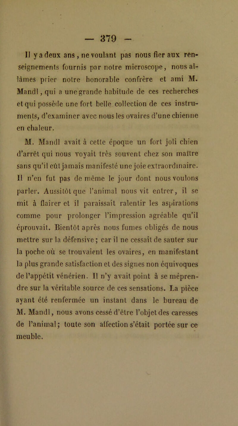 Il y a deux ans, ne voulant pas nous fier aux ren- seignements fournis par notre microscope, nous al- lâmes prier notre honorable confrère et ami M. Mandl, qui a une grande habitude de ces recherches et qui possède une fort belle collection de ces instru- ments, d’examiner avec nous les ovaires d’une chienne en chaleur. M. Mandl avait à cette époque un fort joli chien d’arrêt qui nous voyait très souvent chez son maître sans qu’il eût jamais manifesté une joie extraordinaire. Il n’en fut pas de même le jour dont nous voulons parler. Aussitôt que l’animal nous vit entrer, il se mil à flairer et il paraissait ralentir les aspirations comme pour prolonger l’impression agréable qu’il éprouvait. Bientôt après nous fumes obligés de nous mettre sur la défensive ; car il ne cessait de sauter sur la poche où se trouvaient les ovaires, en manifestant la plus grande satisfaction et des signes non équivoques de l’appétit vénérien. Il n’y avait point à se mépren- dre sur la véritable source de ces sensations. La pièce ayant été renfermée un instant dans le bureau de M. Mandl, nous avons cessé d’être l’objet des caresses de l’animal; toute son affection s’était portée sur ce meuble.