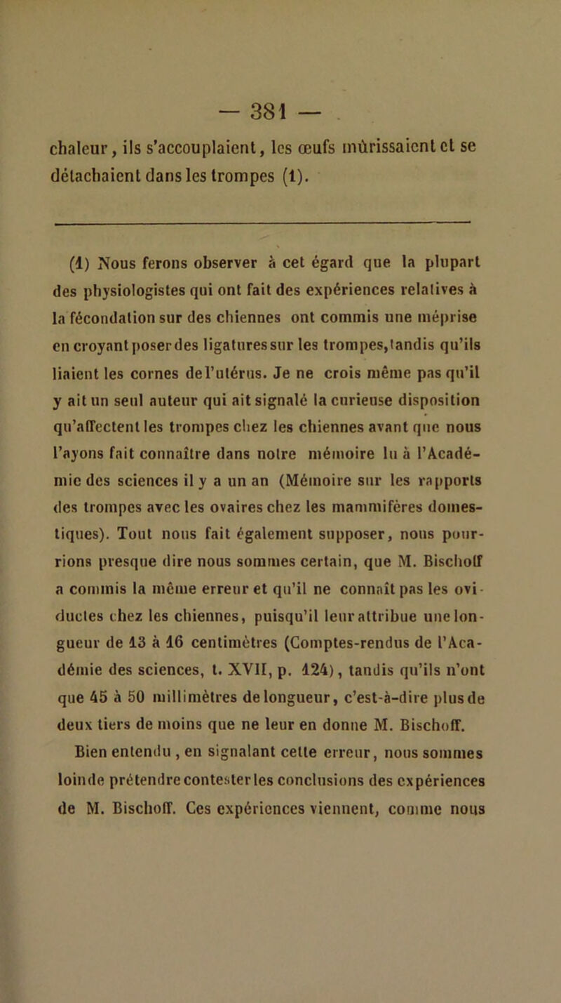 chaleur, ils s’accouplaient, les œufs mûrissaient cl se détachaient dans les trompes (1). (1) Nous ferons observer à cet égard que la plupart des physiologistes qui ont fait des expériences relatives à la fécondation sur des chiennes ont commis une méprise en croyant poser des ligatures sur les trompes, tandis qu’ils liaient les cornes derulérus. Je ne crois même pas qu’il y ait un seul auteur qui ait signalé la curieuse disposition qu’affectent les trompes chez les chiennes avant que nous l’ayons fait connaître dans notre mémoire lu à l’Acadé- mie des sciences il y a un an (Mémoire sur les rapports des trompes avec les ovaires chez les mammifères domes- tiques). Tout nous fait également supposer, nous pour- rions presque dire nous sommes certain, que M. Bischolf a commis la même erreur et qu’il ne connaît pas les ovi ductes chez les chiennes, puisqu’il leur attribue une lon- gueur de 13 à 16 centimètres (Comptes-rendus de l’Aca- démie des sciences, t. XVII, p. 124), tandis qu’ils n’ont que 45 à 50 millimètres de longueur, c’est-à-dire plus de deux tiers de moins que ne leur en donne M. Bischoff. Bien entendu , en signalant cette erreur, nous sommes loinde prétendre contester les conclusions des expériences de M. Bischoff. Ces expériences viennent, comme nous