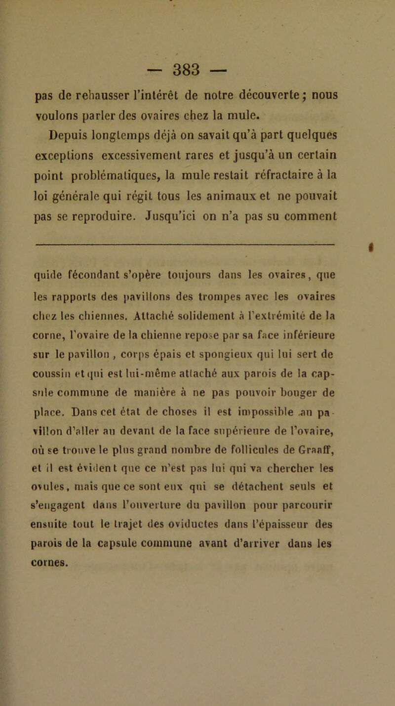 pas de rehausser l’intérêt de notre découverte ; nous voulons parler des ovaires chez la mule. Depuis longtemps déjà on savait qu’à part quelques exceptions excessivement rares et jusqu’à un certain point problématiques, la mule restait réfractaire à la loi générale qui régit tous les animaux et ne pouvait pas se reproduire. Jusqu’ici on n’a pas su comment quide fécondant s’opère toujours dans les ovaires, que les rapports des pavillons des trompes avec les ovaires chez les chiennes. Attaché solidement à l’extrémité de la corne, l’ovaire de la chienne repose par sa face inférieure sur le pavillon , corps épais et spongieux qui lui sert de coussin et qui est lui-même attaché aux parois de la cap- sule commune de manière à ne pas pouvoir bouger de place. Dans cet étal de choses il est impossible an pa Villon d’aller au devant de la face supérieure de l’ovaire, où se trouve le pins grand nombre de follicules de Graaff, et il est éviilent que ce n’est pas lui qui va chercher les ovules, mais que ce sont eux qui se détachent seuls et s’engagent dans l’ouverlure du pavillon pour parcourir ensuite tout le trajet des oviductes dans l’épaisseur des parois de la capsule commune avant d’arriver dans les cornes.