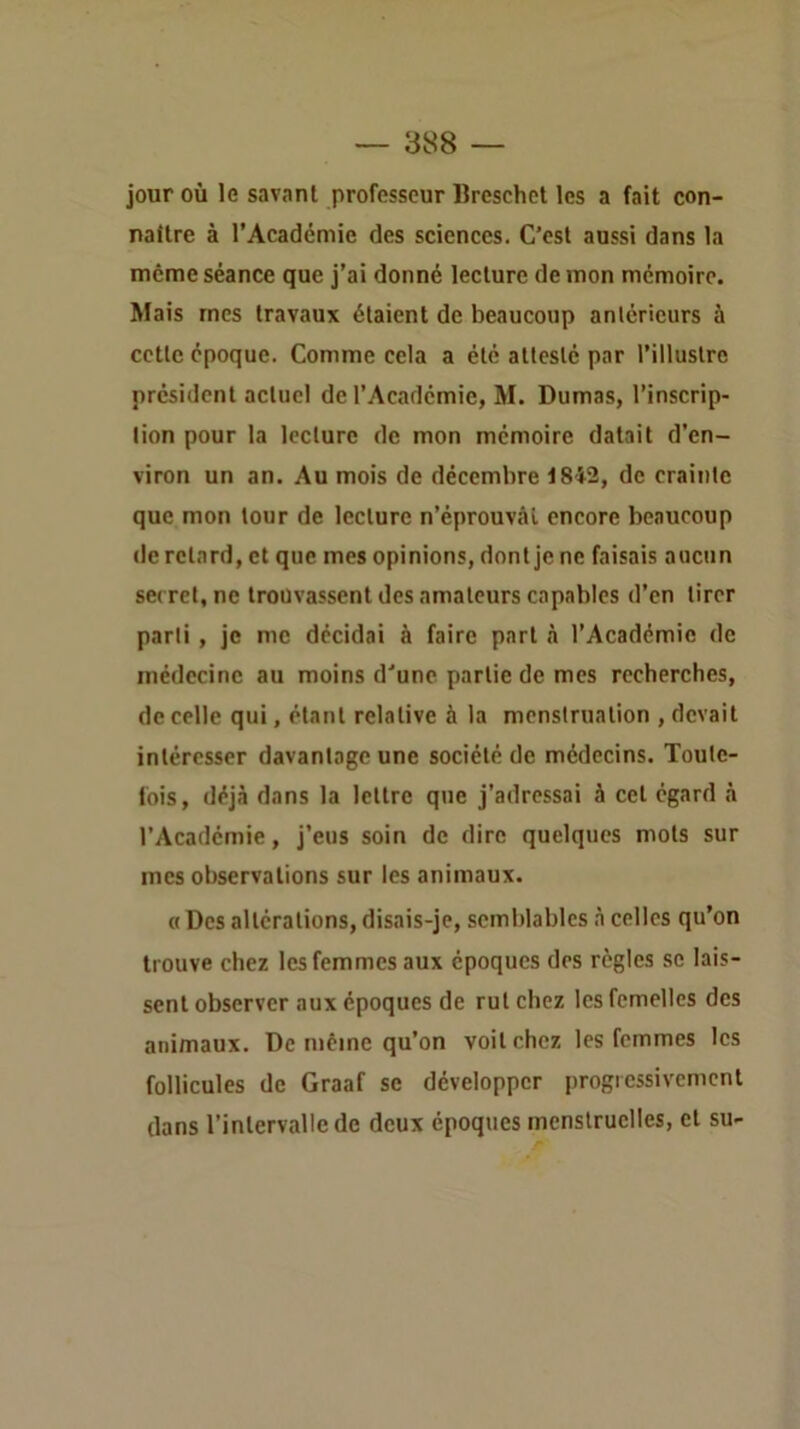 jour où le savant professeur Breschet les a fait con- nattre à l’Académie des sciences. C’est aussi dans la meme séance que j’ai donné lecture démon mémoire. Mais mes travaux étaient de beaucoup antérieurs à cette époque. Comme cela a été attesté par l’illustre président actuel de l’Académie, M. Dumas, l’inscrip- tion pour la lecture de mon mémoire datait d’en- viron un an. Au mois de décembre 1842, de crainte que mon tour de lecture n’éprouvcâl encore beaucoup (le retard, et que mes opinions, dont je ne faisais aucun secret, ne trouvassent des amateurs capables d’en tirer parti, je me décidai à faire part <à l’Académie de médecine au moins d'une partie de mes recherches, de celle qui, étant relative à la menstruation , devait intéresser davantage une société de médecins. Toute- fois, déjà dans la lettre que j’adressai à cet égard à l’Académie, j’eus soin de dire quelques mots sur mes observations sur les animaux. a Des altérations, disais-je, semblables à celles qu’on trouve chez les femmes aux époques des règles se lais- sent observer aux époques de rut chez les femelles des animaux. De même qu’on voit chez les femmes les follicules de Graaf se développer progressivement dans l’intervalle de deux époques menstruelles, et su-