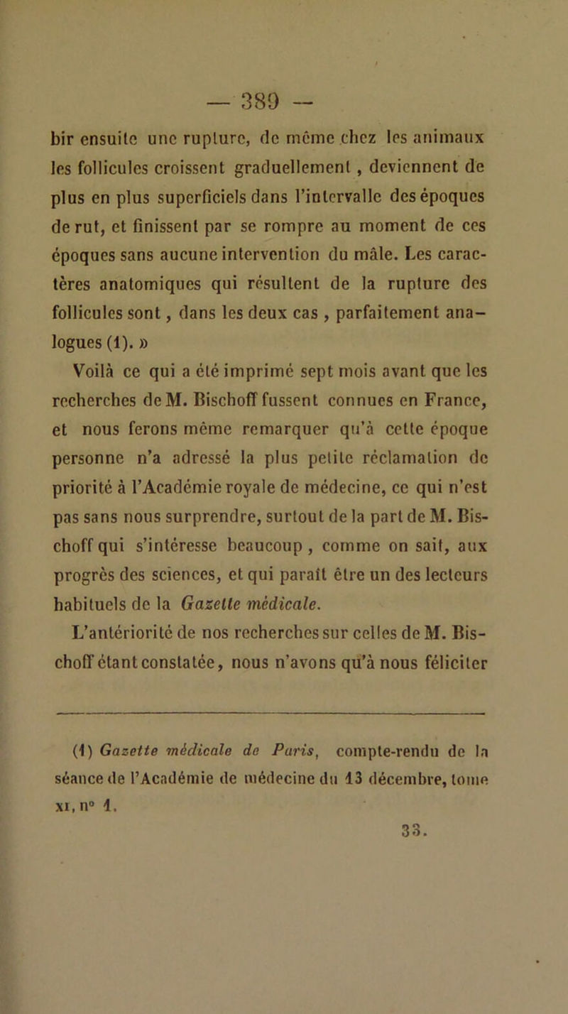 bir ensuite une rupture, de même chez les animaux les follicules croissent graduellement, deviennent de plus en plus superficiels dans l’intervalle des époques de rut, et finissent par se rompre au moment de ces époques sans aucune intervention du mâle. Les carac- tères anatomiques qui résultent de la rupture des follicules sont, dans les deux cas , parfaitement ana- logues (1). » Voilà ce qui a été imprimé sept mois avant que les recherches deM. Bischoff fussent connues en France, et nous ferons même remarquer qu’à cette époque personne n’a adressé la plus petite réclamation de priorité à l’Académie royale de médecine, ce qui n’est pas sans nous surprendre, surtout de la part de M. Bis- choff qui s’intéresse beaucoup, comme on sait, aux progrès des sciences, et qui parait être un des lecteurs habituels de la Gazelle médicale. L’antériorité de nos recherches sur celles de M. Bis- choff étant constatée, nous n’avons qu’à nous féliciter (1) Gazette médicale de Paris, compte-rendu de la séance de l’Académie de médecine du 13 décembre, tome XI, n” 1. 33.