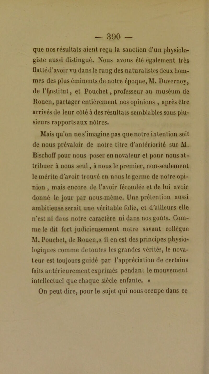 que DOS résullals aictil reçu la saucUon d'uu physiolo- giste aussi distingué. Nous avons été également très flatléd’avoir vu dans le rang des naturalistes deux hom- mes des plus éminents de notre époque, M. Duvcrnoy, de ri/istitut, et Pouchet, professeur au muséum de Rouen, partager entièrement nos opinions , après être arrivés de leur côté à des résultats semblables sous plu- sieurs rapports aux nôtres. Mais qu’on ne s’imagine pas que notre intention soit de nous prévaloir de notre titre d'antériorité sur M. Bischoiï pour nous poser en novateur et pour nous at- tribuer à nous seul, à nous le premier, non-seulement le mérite d'avoir trouvé en nous le germe de notre opi- nion , mais encore de l’avoir fécondée et de lui avoir donné le jour par nous-même. Une prétention aussi ambitieuse serait une véritable folie, et d'ailleurs elle n’est ni dans notre caractère ni dans nos goûts. Com- me le dit fort judicieusement notre savant collègue M. Pouchet, de Rouen,« il en est des principes physio- logiques comme de toutes les grandes vérités, le nova- teur est toujours guidé par l’appréciation de certains faits antérieurement exprimés pendant le mouvement intellectuel que chaque siècle enfante. « On peut dire, pour le sujet qui nous occupe dans ce