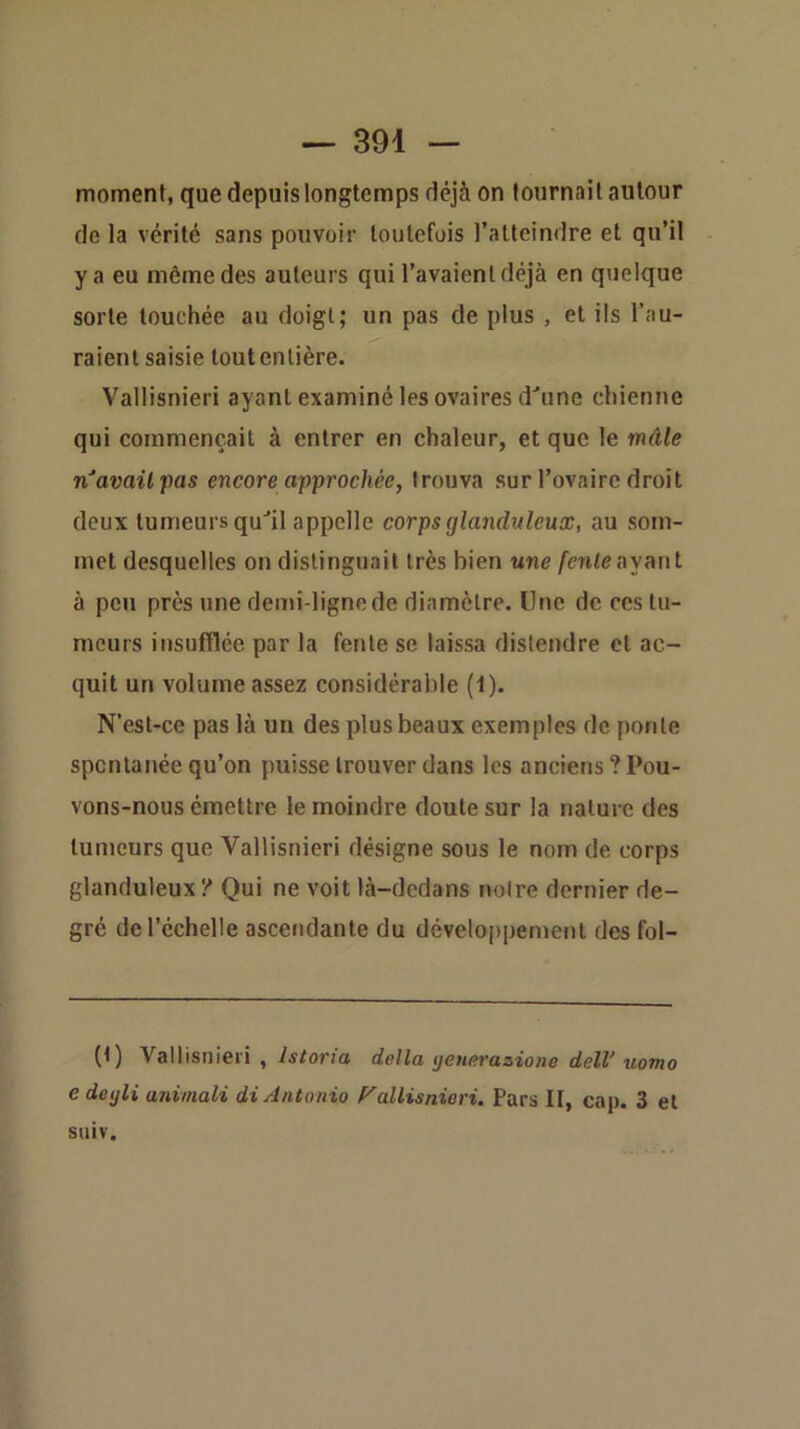 moment, que depuis longtemps déjà on tournait autour do la vérité sans pouvoir toutefois l’atteindre et qu’il y a eu même des auteurs qui l’avaient déjà en quelque sorte touchée au doigt; un pas de plus , et ils l’au- raient saisie tout entière. Vallisnieri ayant examiné les ovaires d^une chienne qui commençait à entrer en chaleur, et que le mâle lï’avail'pas encore approchée, trouva sur l’ovaire droit deux tumeurs quil appelle corps glanduleux, au som- met desquelles on distinguait très bien une fenteoynut à peu près une demi-ligne de diamètre. Une de ces tu- meurs insufflée par la fente se laissa distendre et ac- quit un volume assez considérable (1). N’est-ce pas là un des plus beaux exemples de ponte spontanée qu’on puisse trouver dans les anciens? Pou- vons-nous émettre le moindre doute sur la nature des tumeurs que Vallisnieri désigne sous le nom de corps glanduleux ? Qui ne voit là-dedans notre dernier de- gré de l’échelle ascendante du développement des fol- (t) Vallisniei'i , istoria delta yenerazione deW uomo e deyli animali di Antonio P'allisnieri. Pars H, cap. 3 et stiiv.