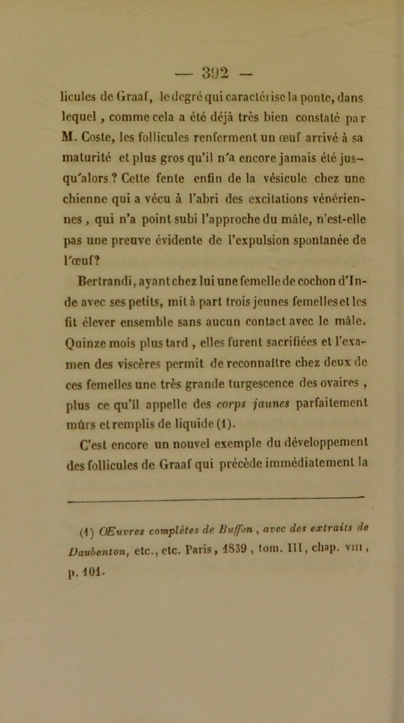 liculcs (IcGraaf, le degré qui caraclêi isc la ponlc, dans lequel , comme cela a été déjà très bien conslalc pa r M. Cosle, les follicules renferment un œuf arrivé à sa maturité et plus gros qu’il n^^ encore jamais été jus- qu'alors ? Cette fente enfin de la vésicule chez une chienne qui a vécu à l’abri des excitations vénérien- nes , qui n’a point subi l’approche du mâle, n’est-elle pas une preuve évidente de l’expulsion spontanée do l'œuf? Bertrand!, ayant chez lui une femelle de cochon d’In- de avec ses petits, mita part trois jeunes femellesctles fit élever ensemble sans aucun contact avec le mâle. Quinze mois plus tard , elles furent sacrifiées et l’exa- men des viscères permit de reconnaître chez deux de ces femelles une très grande turgescence des ovaires , plus ce qu’il appelle des corps jaunes parfaitement mûrs et remplis de liquide (1). C’est encore un nouvel exemple du développement des follicules de Graaf qui précède immédiatement la (1) OEvvres complètes de Buffon , avec des extraits de Dauhenton, etc., etc. Paris, 1839 , toni. lit, clisp. vin , p. 101.