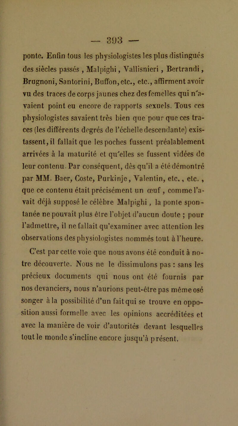 ponte. Enfin tous les physiologistes les plus rlistingucs des siècles passés , Malpighi, Vallisnieri, Bertrand!, Brugnoni, Santorini, Buffon, etc., etc., affirment avoir vu des traces de corps jaunes chez des femelles qui n^a- vaient point eu encore de rapports sexuels. Tous ces physiologistes savaient très bien que pour que ces tra- ces (les différents degrés de l’échelle descendante) exis- tassent, il fallait que les poches fussent préalablement arrivées à la maturité et qu'elles se fussent vidées de leur contenu. Par conséquent, dès qu’il a étédémontré par MM. Baer, Coste, Purkinjc, Valentin, etc., etc,, que ce contenu était précisément un œuf, comme l’a- vait déjà supposé le célèbre Malpighi, la ponte spon- tanée ne pouvait plus être l’objet d’aucun doute ; pour l’admettre, il ne fallait qu’examiner avec attention les observations des physiologistes nommés tout à l'heure. C’est par cette voie que nous avons été conduit à no- tre découverte. Nous ne le dissimulons pas : sans les précieux documents qui nous ont été fournis par nos devanciers, nous n’aurions peut-être pas même osé songer à la possibilité d’un fait qui se trouve en oppo- sition aussi formelle avec les opinions accréditées et avec la manière de voir d’autorités devant lesquelles tout le monde s’incline encore jusqu’à présent.