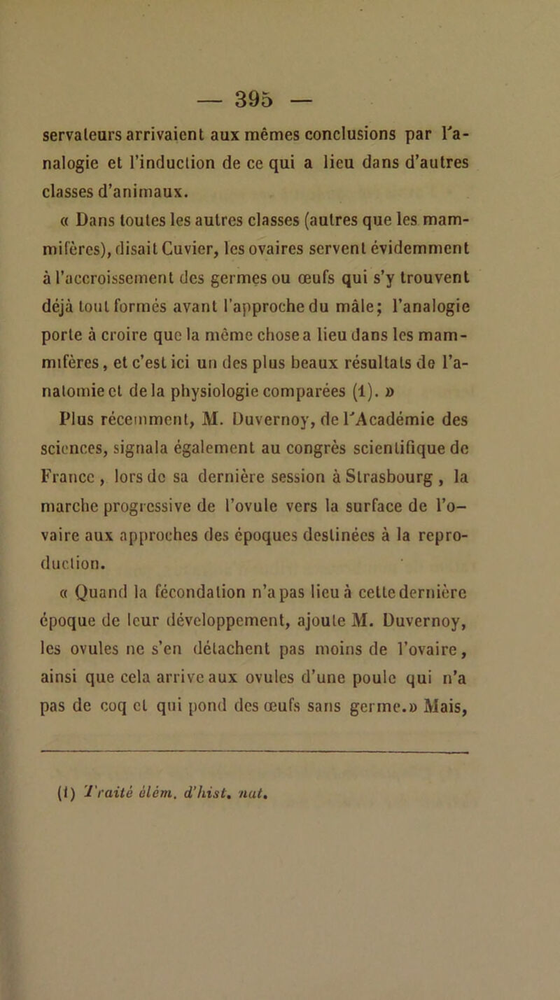 servalears arrivaient aux mêmes conclusions par Ta- nalogie et l’induclion de ce qui a lieu dans d’autres classes d’animaux. « Dans toutes les autres classes (autres que les mam- mifères), disait Cuvier, les ovaires servent évidemment à l’accroissement des germes ou œufs qui s’y trouvent déjà tout formés avant l’approche du mâle; l’analogie porte à croire que la même chose a lieu dans les mam- mifères , et c’est ici un des plus beaux résultats de l’a- natomie et delà physiologie comparées (1). » Plus récemment, M. Uuvernoy, de PAcadémie des sciences, signala également au congrès scientifique de France, lors de sa dernière session à Strasbourg , la marche progressive de l’ovule vers la surface de l’o- vaire aux approches des époques destinées à la repro- duction. c( Quand la fécondation n’a pas lieu à cette dernière époque de leur développement, ajoute M. Duvernoy, les ovules ne s’en détachent pas moins de l’ovaire, ainsi que cela arrive aux ovules d’une poule qui n’a pas de coq cl qui pond des œufs sans germe.» Mais, (I) Traité àlém. d’hist, nat.