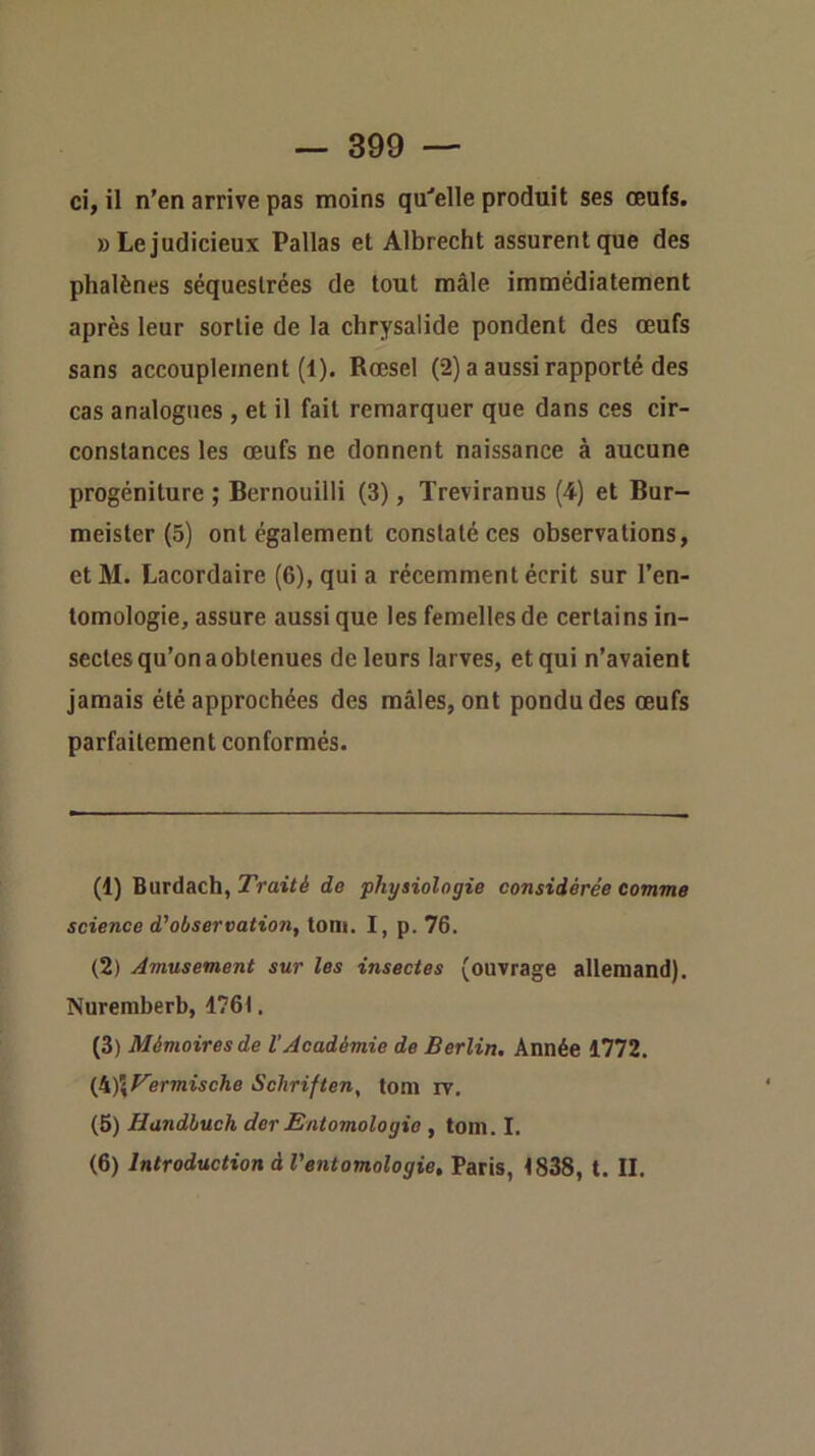 ci, il n’en arrive pas moins qu'elle produit ses œufs. » Le judicieux Pallas et Albrecht assurent que des phalènes séquestrées de tout mâle immédiatement après leur sortie de la chrysalide pondent des œufs sans accouplement (1). Rœsel (2) a aussi rapporté des cas analogues , et il fait remarquer que dans ces cir- constances les œufs ne donnent naissance à aucune progéniture ; Bernouilli (3), Treviranus (4) et Bur- meister (5) ont également constaté ces observations, etM. Lacordaire (6), qui a récemment écrit sur l’en- tomologie, assure aussi que les femelles de certains in- sectes qu’on a obtenues de leurs larves, et qui n’avaient jamais été approchées des mâles, ont pondu des œufs parfaitement conformés. (1) Burdach, Traité de physiologie considérée comme science d'observation, toni. I, p. 76. (2) Amusement sur les insectes (ouvrage allemand). Nuremberb, 1761, (3) Mémoires de VAcadémie de Berlin, Année 1772. (k)\T'ermische Schriften, tom rv. (5) Handhuch der Entomologie , tom. I. (6) Introduction à l'entomologie, Paris, 1838, t. II.