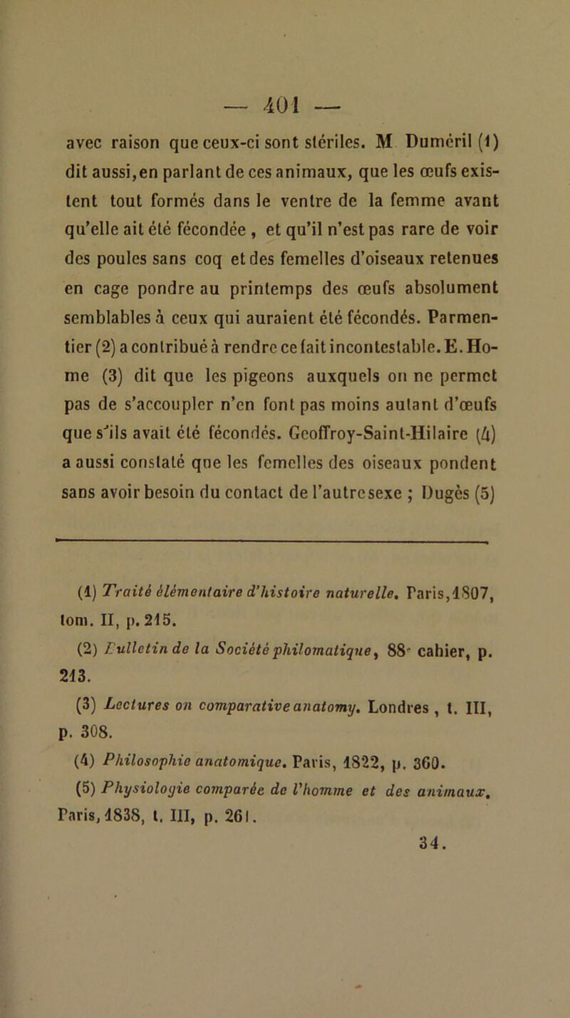 avec raison que ceux-ci sont stériles. M Dumcril (1) dit aussi,en parlant de ces animaux, que les œufs exis- tent tout formés dans le ventre de la femme avant qu’elle ait été fécondée , et qu’il n’est pas rare de voir des poules sans coq et des femelles d’oiseaux retenues en cage pondre au printemps des œufs absolument semblables à ceux qui auraient été fécondés. Parmen- tier (2) a contribué à rendre ce lait incontestable. E. Ho- me (3) dit que les pigeons auxquels on ne permet pas de s’accoupler n’en font pas moins autant d’œufs ques''ils avait été fécondés. Geoffroy-Saint-Hilaire (4) a aussi constaté qne les femelles des oiseaux pondent sans avoir besoin du contact de l’autresexe ; Dugès (5) (1) Traité élémentaire d’histoire naturelle. Paris,1S07, lom. II, p. 215. (2) Lullctin de la Société philomatique ^ 88' cahier, p. 213. (3) Lectures on comparative anatomy, Londres , 1. III, p. 308. (4) Philosophie anatomique, Paris, 1822, p. 360. (5) Physiologie comparée de l'homme et des animaux. Paris, 1838, l. III, p. 261. 34.