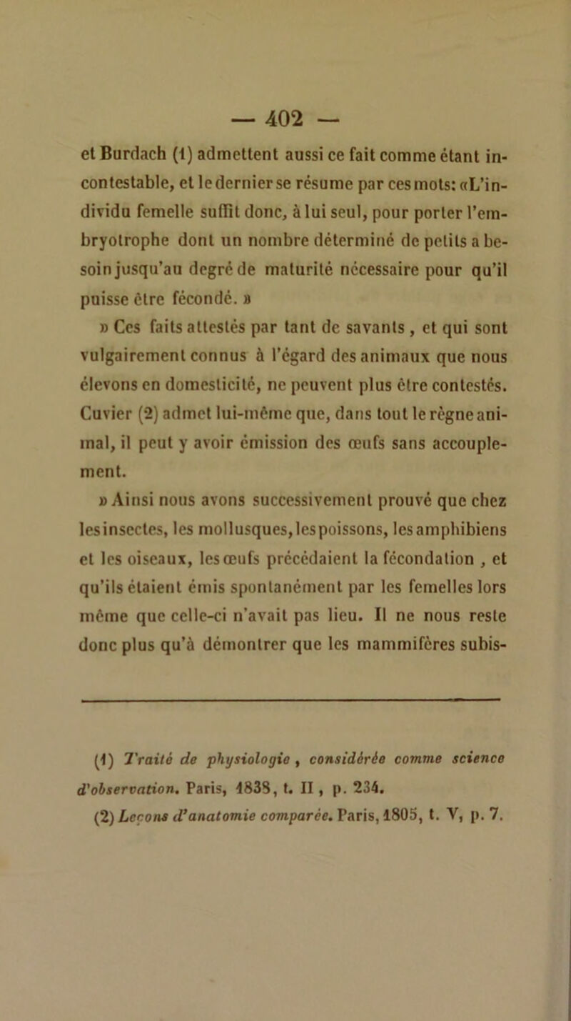 et Burdach (1) admettent aussi ce fait comme étant in- contestable, et le dernier se résume par ces mots: aL’in- dividu femelle suffit donc, à lui seul, pour porter l’em- bryolrophe dont un nombre déterminé de petits a be- soin jusqu’au degré de maturité nécessaire pour qu’il puisse être fécondé, b » Ces faits attestés par tant de savants, et qui sont vulgairement connus à l’égard des animaux que nous élevons en domesticité, ne peuvent plus être contestés. Cuvier (2) admet lui-même que, dans tout le règne ani- mal, il peut y avoir émission des œufs sans accouple- ment. » Ainsi nous avons successivement prouvé que chez lesinsectes, les mollusques,les poissons, lesamphibiens et les oiseaux, les œufs précédaient la fécondation , et qu’ils étaient émis spontanément par les femelles lors même que celle-ci n’avait pas lieu. Il ne nous reste donc plus qu’à démontrer que les mammifères subis- (<) Traité de physiologie , considérée comme science d'observation. Paris, 483S, t. II, p. 234. (^) Leçons d’anatomie co7»parée. Paris, 1805, t. V, p. 7.