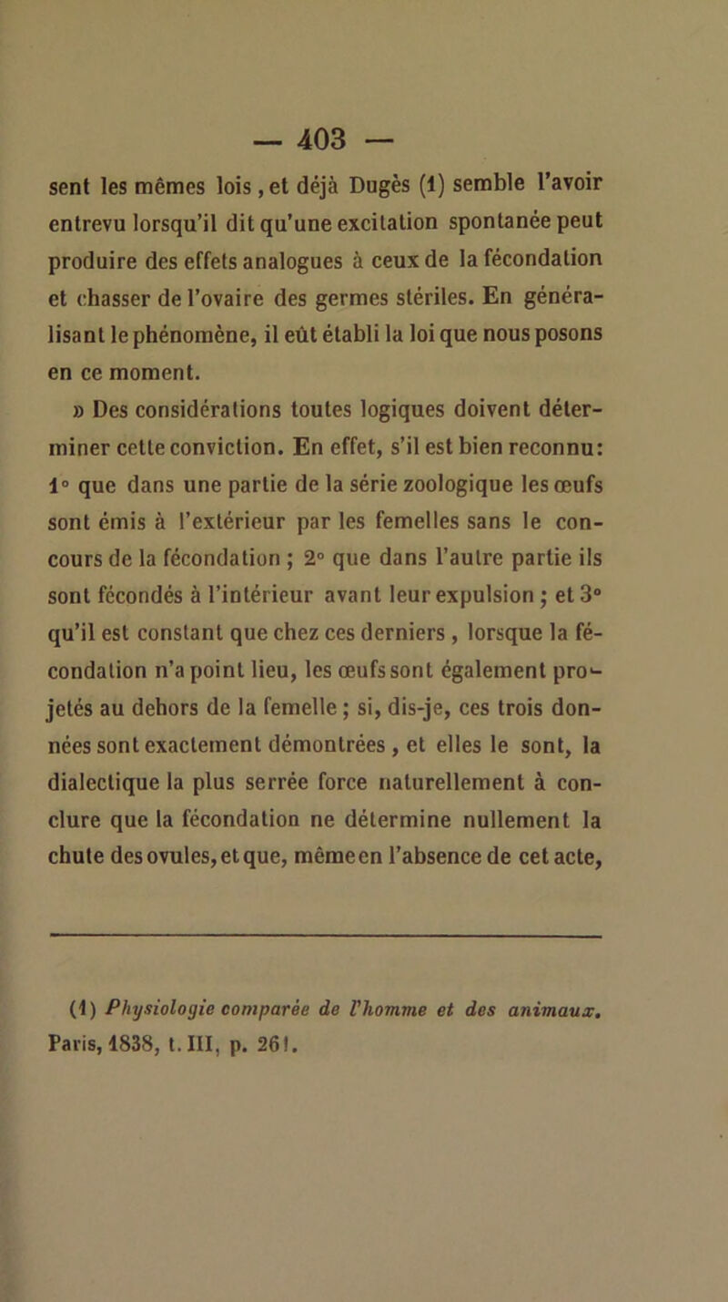 sent les mêmes lois , et déjà Dugès (1) semble l’avoir entrevu lorsqu’il dit qu’une excitation spontanée peut produire des effets analogues à ceux de la fécondation et chasser de l’ovaire des germes stériles. En généra- lisant le phénomène, il eût établi la loi que nous posons en ce moment. » Des considérations toutes logiques doivent déter- miner cette conviction. En effet, s’il est bien reconnu: 1“ que dans une partie de la série zoologique les œufs sont émis à l’extérieur par les femelles sans le con- cours de la fécondation ; 2° que dans l’autre partie ils sont fécondés à l’intérieur avant leur expulsion ; et 3“ qu’il est constant que chez ces derniers , lorsque la fé- condation n’a point lieu, les œufs sont également pro«- jetés au dehors de la femelle ; si, dis-je, ces trois don- nées sont exactement démontrées , et elles le sont, la dialectique la plus serrée force naturellement à con- clure que la fécondation ne détermine nullement la chute des ovules, et que, même en l’absence de cet acte, (1) Physiologie comparée de Vhomme et des animaux. Paris, 1838, t.III, p. 261.