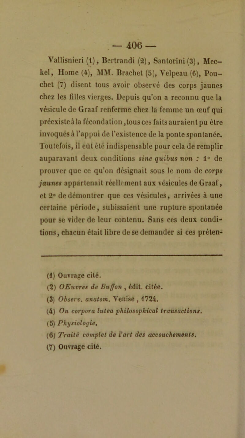 — 406 — Vallisnieri (1), Bertrandi (2), Santorini (3), Mec- kel, Home (4), MM. Brachet (5), Velpeau (6), Pou- chel (7) disent tous avoir observé des corps jaunes chez les filles vierges. Depuis qu’on a reconnu que la vésicule de Graaf renferme chez la femme un œuf qui préexiste à la fécondation,tous ces faits auraient pu être invoqués à l’appui de l'existence de la ponte spontanée. Toutefois, il eût été indispensable pour cela de remplir auparavant deux conditions sine quibus non : 1° de prouver que ce qu’on désignait sous le nom de corps jaunes appartenait réellement aux vésicules de Graaf, et 2® de démontrer que ces vésicules, arrivées à une certaine période, subissaient une rupture spontanée pour se vider de leur contenu. Sans ces deux condi- tions, chacun était libre de se demander si ces préten- (1) Ouvrage cité. (2) OEuvres de Buffon , édit, citée. (3) Observ. anatom. Venise, t724. (4) On corpora lutea philosophical transactions, (5) Physiologie. (6) Traité complet de Vart des accouchements.