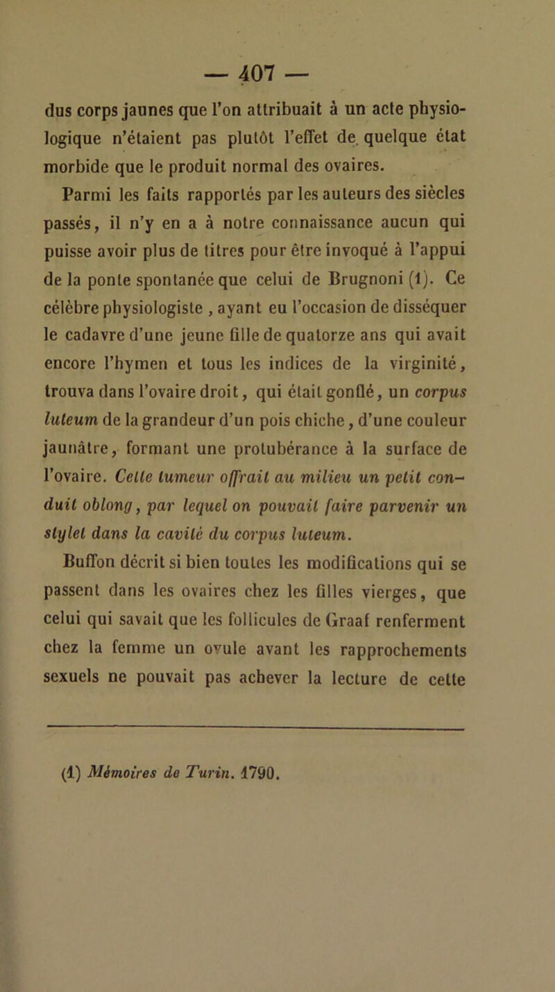 dus corps jaunes que l’on attribuait à un acte physio- logique n’étaient pas plutôt l’effet de. quelque état morbide que le produit normal des ovaires. Parmi les faits rapportés par les auteurs des siècles passés, il n’y en a à notre connaissance aucun qui puisse avoir plus de titres pour être invoqué à l’appui de la ponte spontanée que celui de Brugnoni (t). Ce célèbre physiologiste , ayant eu l’occasion de disséquer le cadavre d’une jeune fille de quatorze ans qui avait encore l’hymen et tous les indices de la virginité, trouva dans l’ovaire droit, qui était gonflé, un corpus luleum de la grandeur d’un pois chiche, d’une couleur jaunâtre, formant une protubérance à la surface de l’ovaire. Celle tumeur offrait au milieu un petit con- duit oblong, par lequel on pouvait faire parvenir un stylet dans la cavité du corpus luleum. Buffon décrit si bien toutes les modifications qui se passent dans les ovaires chez les filles vierges, que celui qui savait que les follicules de Graaf renferment chez la femme un ovule avant les rapprochements sexuels ne pouvait pas achever la lecture de cette (1) Mémoires de Turin. 1790.