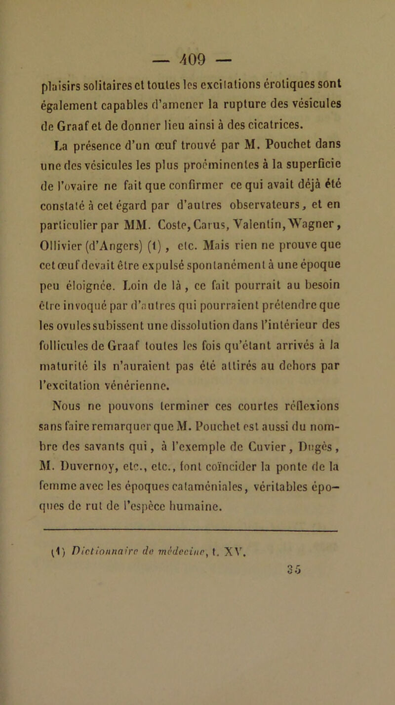 plaisirs solitaires et toutes les excitations érotiques sont également capables d’amener la rupture des vésicules de Graaf et de donner lieu ainsi à des cicatrices, La présence d’un œuf trouvé par M. Pouchet dans une des vésicules les plus proéminentes à la superficie de l’ovaire ne fait que confirmer ce qui avait déjà été constaté à cet égard par d’autres observateurs, et en particulier par MM. Coste, Cai us, Valentin, Wagner, Ollivier (d’Angers) (1), etc. Mais rien ne prouve que cetœuf devait être expulsé spontanément à une époque peu éloignée. Loin de là , ce fait pourrait au besoin être invoqué par d’autres qui pourraient prétendre que les ovules subissent une dissolution dans l’intérieur des follicules de Graaf toutes les fois qu’étant arrivés à la maturité ils n’auraient pas été attirés au dehors par l’excitation vénérienne. Nous ne pouvons terminer ces courtes réflexions sans faire remarquer que M. Pouchet est aussi du nom- bre des savants qui, à l’exemple de Cuvier, Dugès , M. üuvernoy, etc., etc., font coïncider la ponte de la femme avec les époques cataméniales, véritables épo- ques de rut de l’espèce humaine. ^1) Dictionnairo do 7nvdcninp, 1. XV.