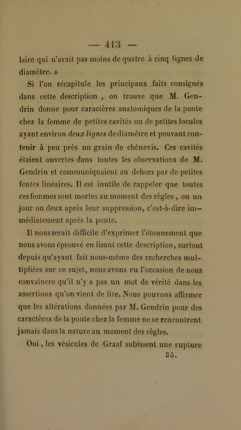 laire qui n’avait pas moins de quatre à cinq lignes de diamètre. » Si l’on récapitule les principaux faits consignés dans celte description , on trouve que M. Gen- drin donne pour caractères anatomiques de la ponte chez la femme de petites cavités ou de petites locules ayant environ deux lignes de diamètre et pouvant con- tenir à peu près un grain de chènevis. Ces cavités étaient ouvertes dans toutes les observations de M. Gendrin et communiquaient au dehors par de petites fentes linéaires. Il est inutile de rappeler que toutes ces femmes sont mortes au moment des règles , ou un jour ou deux après leur suppression, c’est-à-dire im- médiatement après la ponte. 11 nous serait difficile d’exprimer l’étonnement que nous avons éprouvé en lisant cette description, surtout depuis qu’ayant fait nous-même des recherches mul- tipliées sur ce sujet, nous avons eu l’occasion de nous convaincre qu’il n’y a pas un mot de vérité dans les assertions qu’on vient de lire. Nous pouvons affirmer que les altérations données par M. Gendrin pour des caractères de la ponte chez la femme ne se rencontrent jamais dans la nature au moment des règles. Oui, les vésicules de Graaf subissent une rupture 35.