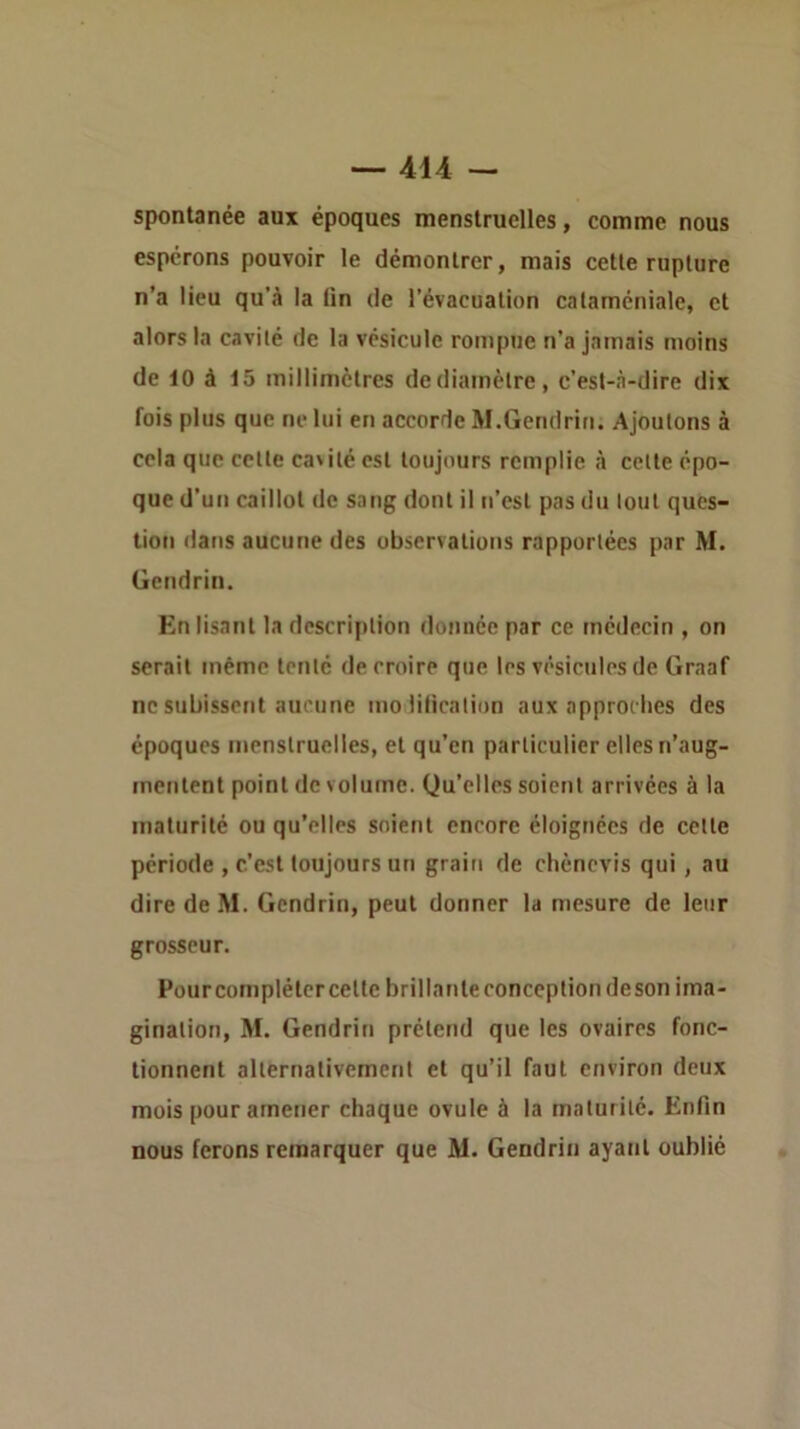 spontanée aux époques menstruelles, comme nous espérons pouvoir le démontrer, mais cette rupture n’a lieu qu’à la lin de l’évacuation cataméniale, et alors la cavité de la vésicule rompue n’a jamais moins de 10 à 15 millimètres de diamètre, c’est-à-dire dix fois plus que ne lui en accorde M.Gendrin. Ajoutons à cela que cette cavité est toujours remplie à cette épo- que d’un caillot de sang dont il n’est pas du tout ques- tion dans aucune des observations rapportées par M. üendrin. Enlisant la description donnée par ce tnédecin , on serait même tenté de croire que les vésicules de Graaf ne subissent aucune molilicalion aux approches des époques menstruelles, et qu’en particulier elles n’aug- mentent point de volume. Qu’elles soient arrivées à la maturité ou qu’elles soient encore éloignées de cette période , c’est toujours un grain de clièncvis qui, au dire de M. Gendrin, peut donner la mesure de leur grosseur. Pourcomplétcrcette brillante conception deson ima- gination, M. Gendriti prétend que les ovaires fonc- tionnent alternativement et qu’il faut environ deux mois pour amener chaque ovule à la maturité. Enfin nous ferons remarquer que M. Gendrin ayatil oublié