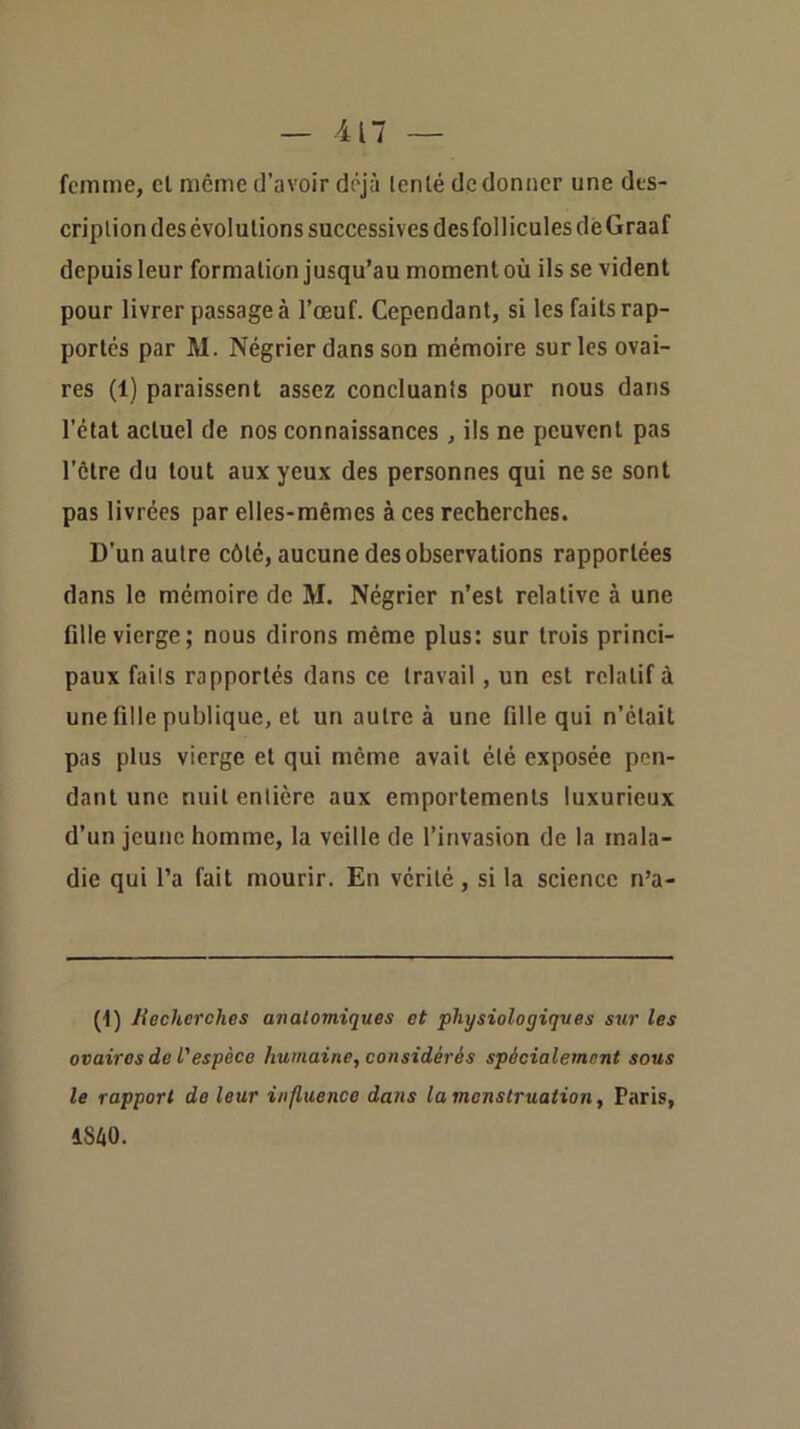 femme, cl meme d’avoir déjà lenlé de donner une des- cription des évolutions successives des foll icules dè Graaf depuis leur formation jusqu’au moment où ils se vident pour livrer passage à l’œuf. Cependant, si les faits rap- portés par M. Négrier dans son mémoire sur les ovai- res (1) paraissent assez concluanis pour nous dans l’état actuel de nos connaissances , ils ne peuvent pas l’être du tout aux yeux des personnes qui ne se sont pas livrées par elles-mêmes à ces recherches. D’un autre côté, aucune des observations rapportées dans le mémoire de M. Négrier n’est relative à une Allé vierge; nous dirons même plus: sur trois princi- paux faits rapportés dans ce travail, un est relatif à une Aile publique, et un autre à une Aile qui n’était pas plus vierge et qui même avait été exposée pen- dant une nuit entière aux emportements luxurieux d’un jeune homme, la veille de l’invasion de la mala- die qui l’a fait mourir. En vérité, si la science n’a- (1) liechcrches anatomiques et physiologiques sur les ovaires de l'espèce humaine, considérés spécialement sous le rapport de leur influence dans la menstruation, Paris, 1S40.