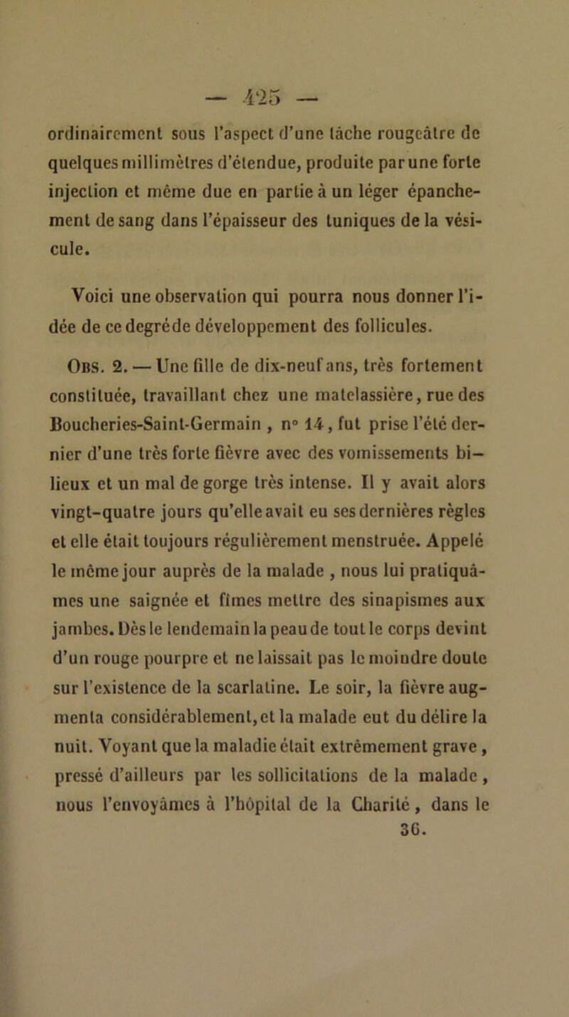 ordinairement sous l’aspect d’une lâche rougeâtre de quelques millimètres d’étendue, produite par une forte injection et même due en partie à un léger épanche- ment de sang dans l’épaisseur des tuniques de la vési- cule. Voici une observation qui pourra nous donner l’i- dée de ce degréde développement des follicules. Obs. 2. — Une fille de dix-neuf ans, très fortement constituée, travaillant chez une matelassière, rue des Boucheries-Saint-Germain, n° 14, fut prise l’été der- nier d’une très forte fièvre avec des vomissements bi- lieux et un mal de gorge très intense. Il y avait alors vingt-quatre jours qu’elle avait eu ses dernières règles et elle était toujours régulièrement menstruée. Appelé le même jour auprès de la malade , nous lui pratiquâ- mes une saignée et fîmes mettre des sinapismes aux jambes. Dès le lendemain la peau de tout le corps devint d’un rouge pourpre et ne laissait pas le moindre doute sur l’existence de la scarlatine. Le soir, la fièvre aug- menta considérablement,et la malade eut du délire la nuit. Voyant que la maladie était extrêmement grave, pressé d’ailleurs par les sollicitations de la malade , nous l’envoyâmes à l’hôpital de la Charité, dans le 3G.