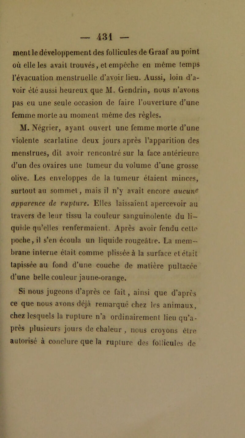 ment le développement des follicules de Graaf au point où elle les avait trouvés, et empêche en même temps l’évacuation menstruelle d’avoir lieu. Aussi, loin d’a- voir été aussi heureux que M. Gendrin, nous n’avons pas eu une seule occasion de faire l’ouverture d’une femme morte au moment même des règles. M. Négrier, ayant ouvert une femme morte d’une violente scarlatine deux jours après l’apparition des menstrues, dit avoir rencontré sur la face antérieure d’un des ovaires une tumeur du volume d’une grosse olive. Les enveloppes de la tumeur étaient minces, surtout au sommet, mais il n’y avait encore aucune apparence de rupture. Elles laissaient apercevoir au travers de leur tissu la couleur sanguinolente du li- quide qu’elles renfermaient. Après avoir fendu celte jioche, il s’en écoula un liquide rougeâtre. La mem- brane interne était comme plisséeà la surface et était tapissée au fond d’une couche de matière pultaccc d’une belle couleur jaune-orange. Si nous jugeons d’après ce fait, ainsi que d’après ce que nous avons déjà remarqué chez les animaux, chez lesquels la rupture n’a ordinairement lieu qu’a- près plusieurs jours de chaleur , nous croyons être autorisé à conclure que la rupture des follicules de