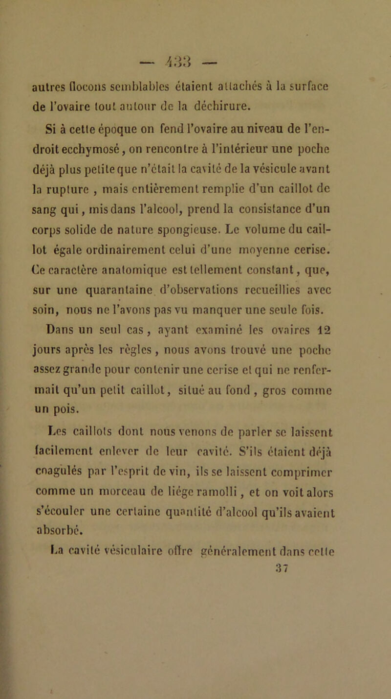 autres flocons semblables étaient allachés à la surface de l’ovaire tout autour de la déchirure. Si à cette époque on fend l’ovaire au niveau de l’en- droit ecchymosé, on rencontre à l’intérieur une poche déjà plus petite que n’était la cavité de la vésicule avant la rupture , mais entièrement remplie d’un caillot de sang qui, mis dans l’alcool, prend la consistance d’un corps solide de nature spongieuse. Le volume du cail- lot égale ordinairement celui d’une moyenne cerise. Ce caractère anatomique est tellement constant, que, sur une quarantaine d’observations recueillies avec soin, nous ne l’avons pas vu manquer une seule fois. Dans un seul cas, ayant examiné les ovaires 12 jours après les règles, nous avons trouvé une poche assez grande pour contenir une cerise et qui ne renfer- mait qu’un petit caillot, situé au fond , gros comme un pois. Les caillots dont nous venons de parler se laissent lacilemcnt enlever de leur cavité. S’ils étaient déjà coagulés par l’esprit devin, ils se laissent comprimer comme un morceau de liège ramolli, et on voit alors s’écouler une certaine quantité d’alcool qu’ils avaietit absorbé. La cavité vésiculaire offre généralement dans cette 37