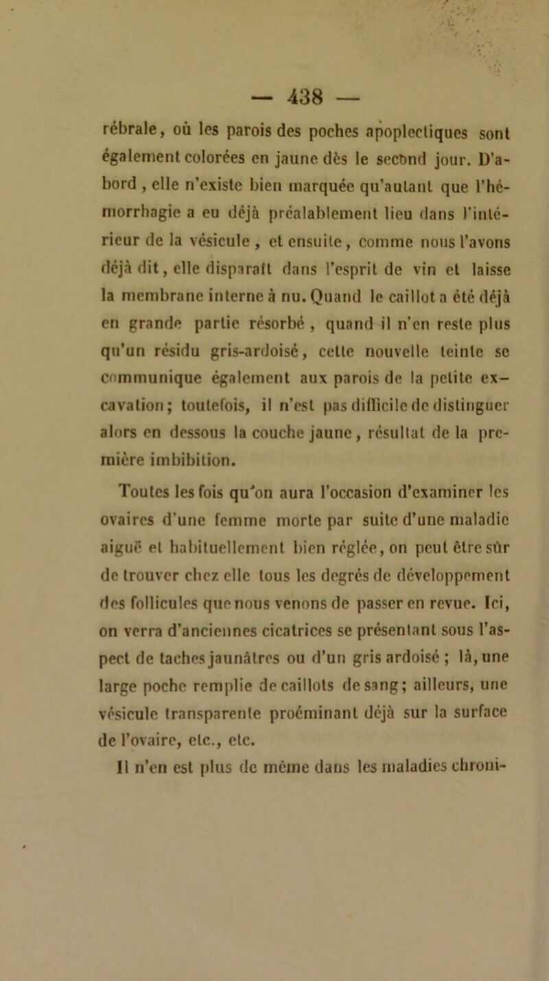 rébrale, où les parois des poches apoplectiques sont également colorées en jaune dès le second jour. D’a- bord , elle n’existe bien marquée qu’autaul que l’hé- morrhagie a eu déjà préalablement lieu dans l'inté- rieur de la vésicule, et ensuite, comme nous l’avons déjà dit, elle dispiratt dans l’esprit de vin et laisse la membrane interne à nu. Quand le caillot a été déjà en grande partie résorbé , quand il n’en reste plus qu’un résidu gris-ardoisé, cette nouvelle teinte se communique également aux parois de la petite ex- cavation; toutefois, il n’est pas dilFicilc de distinguer alors en dessous la couche jaune, résultat de la pre- mière imbibition. Toutes les fois qu'on aura l’occasion d’examiner les ovaires d’une femme morte par suite d’une maladie aiguë et habituellement bien réglée, on peut être sûr de trouver chez elle tous les degrés de développement des follicules que nous venons de passer en revue. Ici, on verra d’anciennes cicatrices se présentant sous l’as- pect de taches jaunâtres ou d’un gris ardoisé; là, une large poche remplie de caillots de sang; ailleurs, une vésicule transparente proéminanl déjà sur la surface de l’ovaire, etc., etc. 11 n’en est filus de meme daus les maladies chroni-