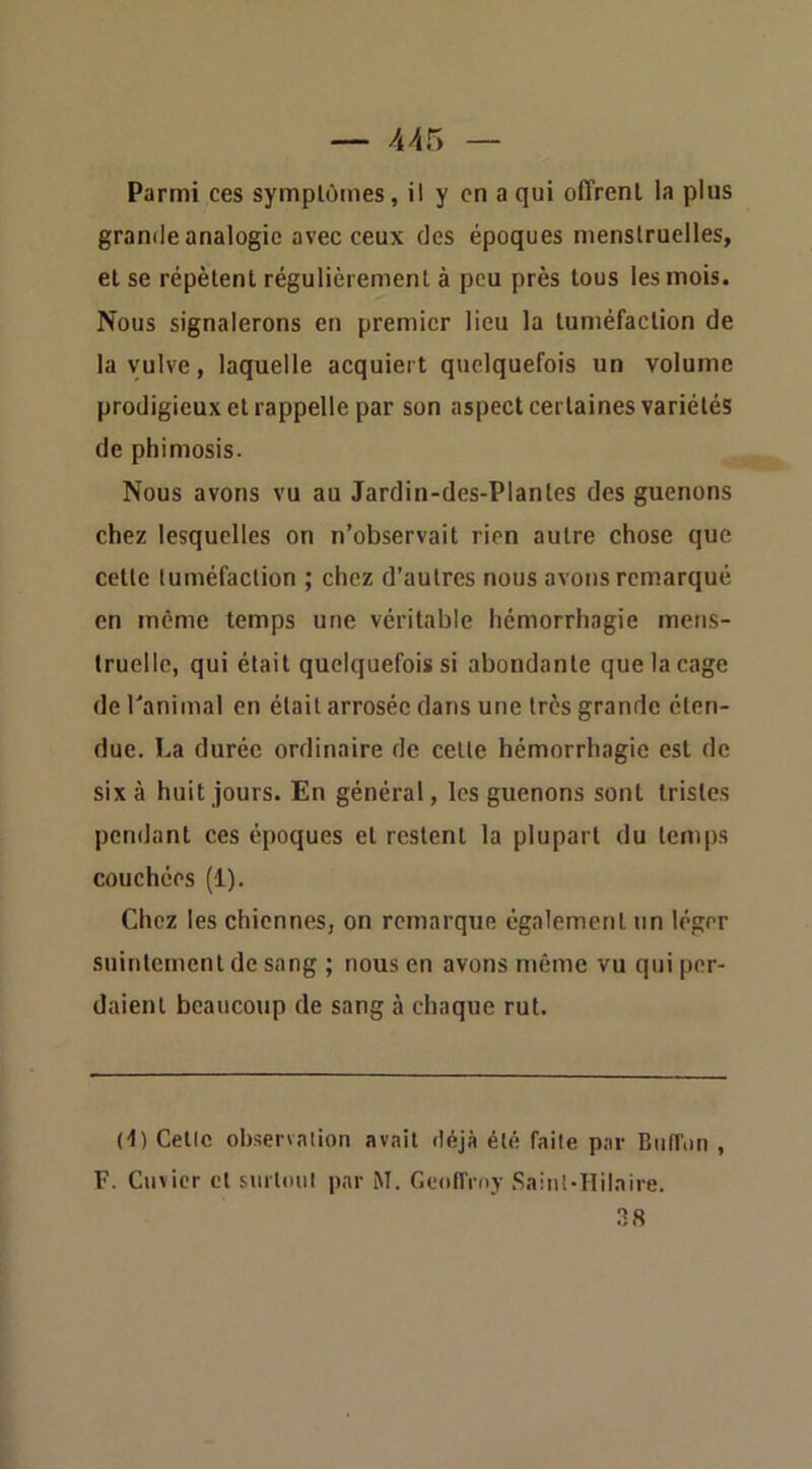 Parmi ces symptômes, il y en a qui offrent la plus grande analogie avec ceux des époques menstruelles, et se répètent régulièrement à peu près tous les mois. Nous signalerons en premier lieu la tuméfaction de la vulve, laquelle acquiert quelquefois un volume prodigieux et rappelle par son aspect certaines variétés de phimosis. Nous avons vu au Jardin-des-Plantes des guenons chez lesquelles on n’observait rien autre chose que cette tuméfaction ; chez d’autres nous avons remarqué en même temps une véritable hémorrhagie mens- truelle, qui était quelquefois si abondante que la cage de l'animal en était arrosée dans une très grande éten- due. La durée ordinaire de celte hémorrhagie est de six à huit jours. En général, les guenons sont tristes pendant ces époques et restent la plupart du temps couchées (1). Chez les chiennes, on remarque également un léger suintement de sang ; nous en avons même vu qui per- daient beaucoup de sang à chaque rut. d) Celle observation avait déjà été faite par Biiffiin , F. Cuvier cl surlmil par M. Geoffroy .Saint-Hilaire.