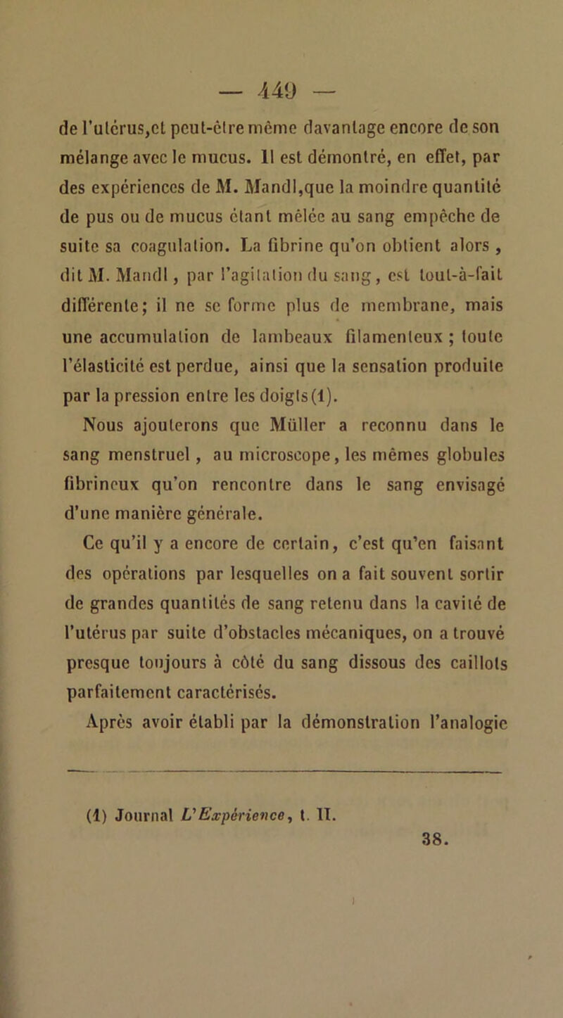 de l’ulcruSjCt pcut-êire même davantage encore de son mélange avec le mucus. 11 est démontré, en effet, par des expériences de M. Mandl,que la moindre quantité de pus ou de mucus étant mêlée au sang empêche de suite sa coagulation. La fibrine qu’on obtient alors , dit M. Mandl, par l’agilalion du sang, est toul-à-fait différente; il ne se forme plus de membrane, mais une accumulation de lambeaux filamenteux ; toute l’élasticité est perdue, ainsi que la sensation produite par la pression entre les doigts(l). Nous ajouterons que Müller a reconnu dans le sang menstruel, au microscope, les mêmes globules fibrineux qu’on rencontre dans le sang envisagé d’une manière générale. Ce qu’il y a encore de certain, c’est qu’en faisant des opérations par lesquelles on a fait souvent sortir de grandes quantités de sang retenu dans la cavité de l’utérus par suite d’obstacles mécaniques, on a trouvé presque toujours à côté du sang dissous des caillots parfaitement caractérisés. Après avoir établi par la démonstration l’analogie (1) Journal L'Expérience, t. 11. 38. J