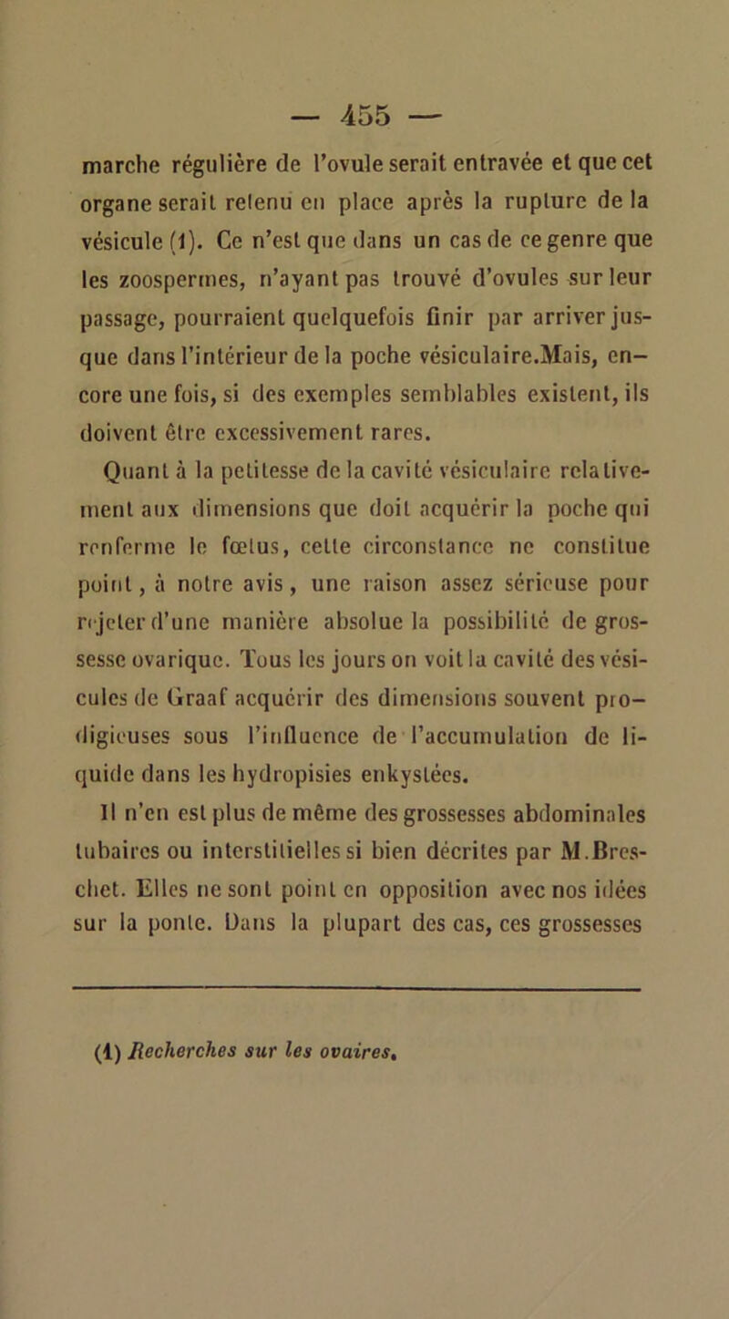 marche régulière de l’ovule serait entravée et que cet organe serait retenu en place après la rupture delà vésicule (1). Ce n’est que dans un cas de ce genre que les zoospennes, n’ayant pas trouvé d’ovules sur leur passage, pourraient quelquefois flnir par arriver jus- que dans l’intérieur de la poche vésiculaire.Mais, en- core une fois, si des exemples semblables existent, ils doivent être excessivement rares. Quant à la petitesse de la cavité vésiculaire relative- ment aux dimensions que doit acquérir la poche qui renferme le fœtus, cette circonstance ne constitue point, à notre avis, une raison assez sérieuse pour n jeter d’une manière absolue la possibilité de gros- sesse ovarique. Tous les jours on voit la cavité des vési- cules de Graaf acquérir des dimensions souvent pro- digieuses sous l’influence de l’accumulation de li- quide dans les hydropisies enkystées. Il n’en est plus de même des grossesses abdominales tubaires ou interstitielles si bien décrites par M.Bres- cbet. Elles ne sont point en opposition avec nos idées sur la ponte. Dans la plupart des cas, ces grossesses (1) Recherches sur les ovaires.