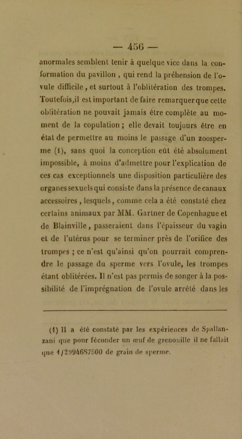 — 45G — anormales seinblcnl tenir à quelque vice dans la cou- formalion du pavillon , qui rend la préhension de l’o- vule dilïicile, et surtout à l’oblitération des trompes. Toulefüis,il est important de faire remarquerque cette oblitération ne pouvait jamais être complète au mo- ment de la copulation ; elle devait toujours être en état de permettre au moins le passage d’un zoosper- me (1), sans quoi la conception eût été absolument impossible, à moins d’admettre pour l’explication de ces cas exceptionnels une disposition particulière des organes sexuels qui consiste dans la présence decanaux accessoires , lesquels, comme cela a été constaté chez certains animaux par MM. Garlner de Copenhague et de Blainvillc, passeraient dans l’épaisseur du vagin et de l’utérus pour se terminer près de l’orifice des trompes ; ce n’est qu’ainsi qu’on pourrait compren- dre le passage du sperme vers l’ovule, les trompes étant oblitérées. Il n’est pas permis de songer à la pos- sibilité de l'imprégnation de l’ovule arrêté dans les (1) 11 a été constaté par les expériences de Spallan- z.mi tpie pour féconder un renf de grenouille il ne fallait (pie -)/2994RS7fiOO de grain di* sp.ernie.