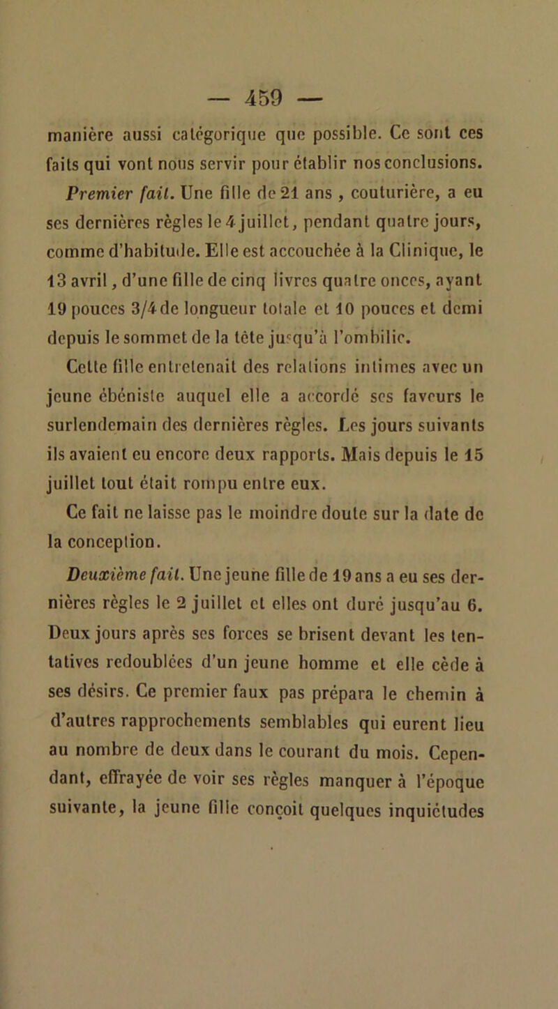 manière aussi calcgoriqiie que possible. Ce sont ces faits qui vont nous servir pour établir nos conclusions. Premier fait. Une fille de 21 ans , couturière, a eu ses dernières règles le4 juillet, pendant quatre jours, comme d’habitude. Elle est accouchée à la Clinique, le 13 avril, d’une fille de cinq livres quatre onces, ayant 19 pouces 3/4de longueur totale et 10 pouces et demi depuis le sommet de la tète jusqu’à l’onihilic. Cette fille entretenait des relations intimes avec un jeune ébéniste auquel elle a accordé scs faveurs le surlendemain des dernières règles. Les jours suivants ils avaient eu encore deux rapports. Mais depuis le 15 juillet tout était rompu entre eux. Ce fait ne laisse pas le moindre doute sur la date de la conception. Deuxième fait. Une jeune fille de 19 ans a eu ses der- nières règles le 2 juillet et elles ont duré jusqu’au 6. Deux jours après ses forces se brisent devant les ten- tatives redoublées d’un jeune homme et elle cède à ses désirs. Ce premier faux pas prépara le chemin à d’autres rapprochements semblables qui eurent lieu au nombre de deux dans le courant du mois. Cepen- dant, effrayée de voir ses règles manquer à l’époque suivante, la jeune fille conçoit quelques inquiétudes