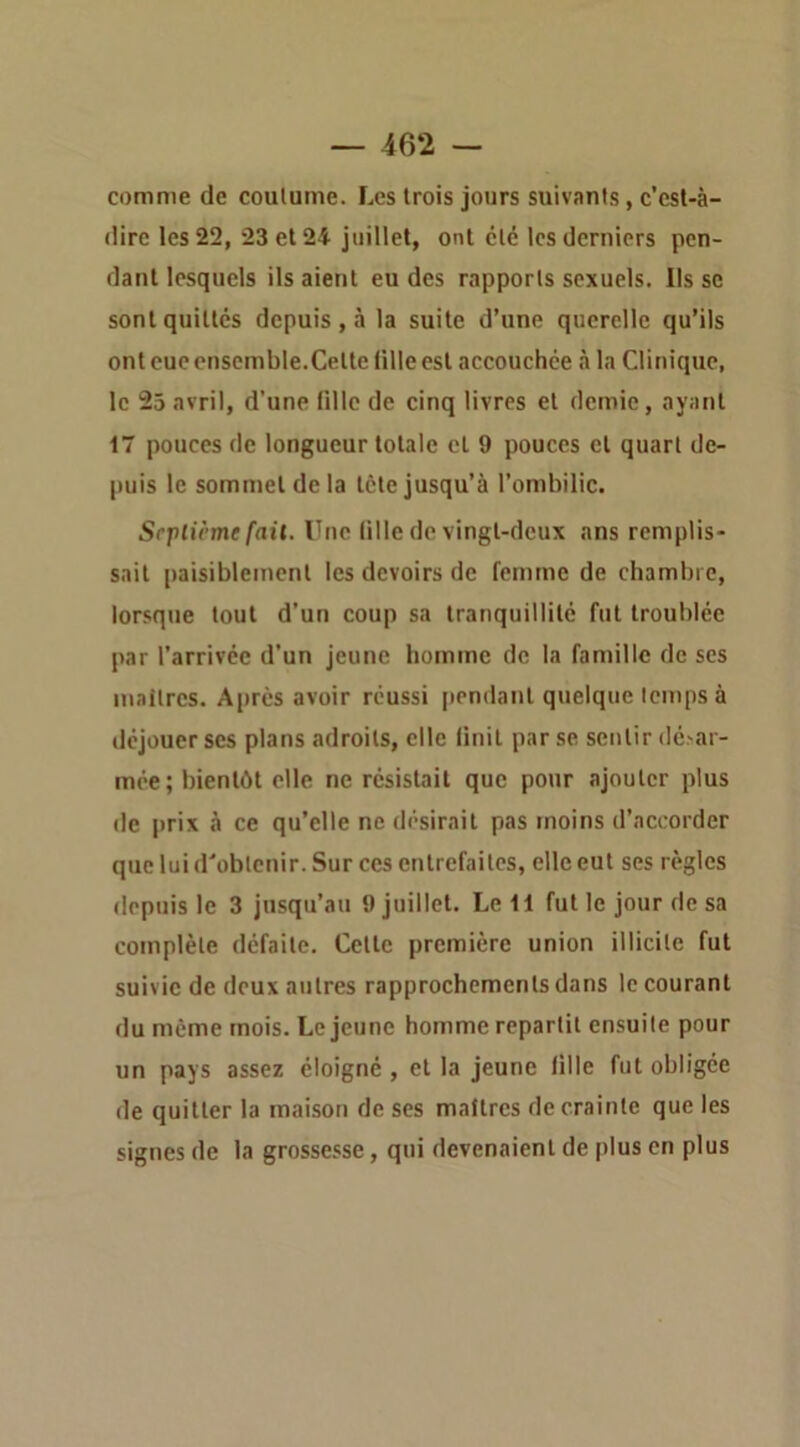 comme de coutume. Les trois jours suivants, c’est-à- dire les 22, 23 et 24 juillet, ont été les derniers pen- dant lesquels ils aient eu des rapports sexuels. Ils sc sont quittés depuis , à la suite d’une querelle qu’ils ont CUC cnscmble.Cette fille est accouchée à la Clinique, le 25 avril, d’une fille de cinq livres et demie, ayant 17 pouces de longueur totale cl 9 pouces cl quart de- puis le sommet de la léte jusqu’à l’ombilic. Scplicme fail. Une fille de vingl-dcux ans remplis- sait paisibleincnl les devoirs de femme de chambre, lorsque tout d’un coup sa tranquillité fut troublée par l’arrivée d'un jeune bomme de la famille de scs maitres. A[)rès avoir réussi pendant quelque temps à déjouer scs plans adroits, elle finit par se sentir dé.'ar- mée; bientôt elle ne résistait que pour ajouter plus de prix à ce qu’elle ne désirait pas moins d’accorder que lui d'obtenir. Sur ces entrefaites, elle eut scs règles depuis le 3 jusqu’au 9 juillet. Le 11 fut le jour de sa complète défaite. Celle première union illicite fut suivie de deux autres rapprochements dans le courant du même mois. Lejeune homme repartit ensuite pour un pays assez éloigné, et la jeune fille fut obligée de quitter la maison de ses maîtres de crainte que les signes de la grossesse, qui devenaient de plus en plus