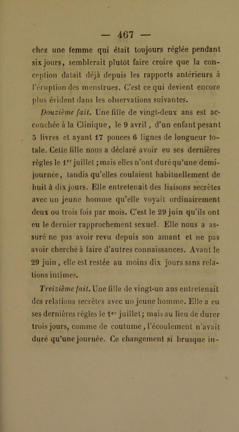 chez une femme qui était toujours réglée pendant six jours, semblerait plutôt faire croire que la con- ception datait déjà depuis les rapports antérieurs à l’éruption des menstrues. C’est ce qui devient encore plus évident dans les observations suivantes. Douzième fait. Une fille de vingt-deux ans est ac- couchée à la Clinique, le 9 avril, d’un enfant pesant 5 livres et ayant 17 pouces 6 lignes de longueur to- tale. Cette fille nous a déclaré avoir eu ses dernières règles le 1' juillet ;mais elles n’ont duréqu’une demi- journée, tandis qu’elles coulaient habituellement de huit à dix jours. Elle entretenait des liaisons secrètes avec un jeune homme qu’elle voyait ordinairement deux ou trois fois par mois. C’est le 29 juin qu’ils ont eu le dernier rapprochement sexuel. Elle nous a as- suré ne pas avoir revu depuis son amant et ne pas avoir cherché à faire d’autres connaissances. Avant le 29 juin, elle est restée au moins dix jours sans rela- tions intimes. Treizième/ai/. Une fille de vingt-un ans entretenait des relations secrètes avec un jeune homme. Elle a eu ses dernières règles le !''■ juillet; mais au lieu de durer trois jours, comme de coutume, l’écoulement n'avait duré qu’une journée. Ce changement si brusque in-