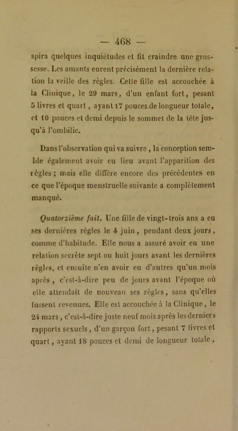 spira quelques inquiétudes et fil craindre une gros- sesse. Les amants eurent précisément la dernière rela- tion la veille des règles. Cette fille est accouchée à la Clinique, le 29 mars, d’un enfant fort, pesant 5 livres cl quart, ayant 17 pouces de longueur totale, et 10 pouces et demi depuis le sommet de la tête jus- qu’à l’ombilic. Dans l’observation qui va suivre , la conception sem- ble égalenienl avoir eu lieu avant l’apparition des règles ; mais elle diffère encore des précédentes en ce que l’époque inenslruclle suivante a complètement manqué. Quatorzième fait. Une fille de vingt-trois ans a eu scs dernières règles le 4 juin , pendant deux jours, comme d’habitude. Elle nous a assuré avoir eu une relation secrète sept ou huit jours avant les dernières règles, cl ensuite n’en avoir eu d’autres qu’un mois après , c’rst-à-dire peu de jours avant l’époque où elle allendail de nouveau ses règles, sans qu’elles fussent revenues. Elle est accouchée à la Clinique, le 24 mars, c’est-à-dire juste neuf mois après les derniers rapports sexuels, d’un garçon fort, pesant 7 livres et quart , ayant 18 pouces et demi de longueur totale ,