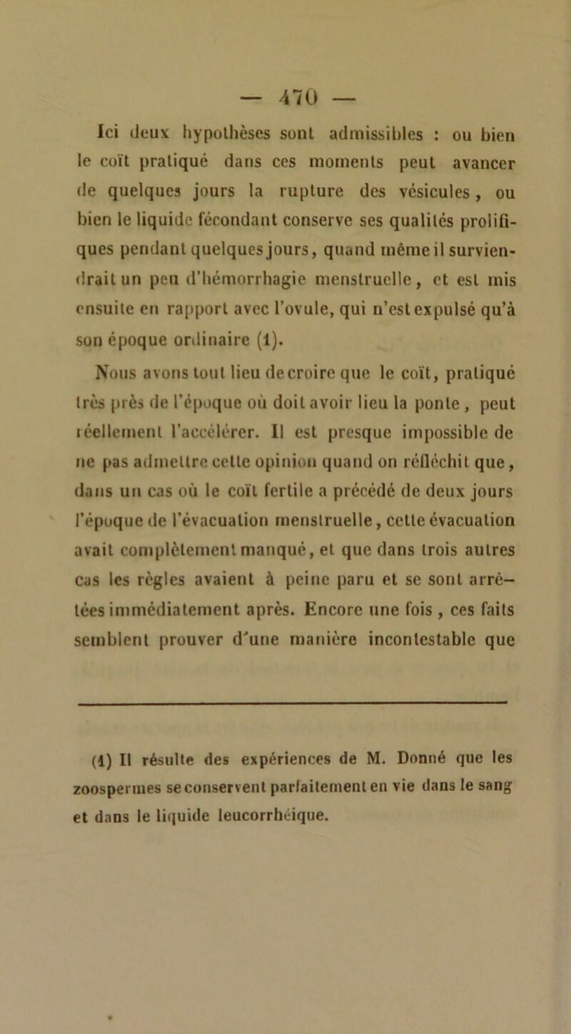 Ici (Jeu\ hypothèses sont admissibles : ou bien le coït pratiqué dans ces moments peut avancer <le quelques jours la rupture des vésicules, ou bien le liquide fécondant conserve ses qualités prolifi- ques pendant quelques Jours, quand mèmeil survien- <!raitun peu d’hémorrhagie menstruelle, et est mis ensuite en rapport avec l’ovule, qui n’est expulsé qu’à son époque ordinaire (1). Nous avons tout lieu de croire que le coït, pratiqué très près de l’époque où doit avoir lieu la ponte, peut léellement l’accélcrer. Il est presque impossible de ne pas admettre celte opinion quand on réfléchit que, dans un cas où le coït fertile a précédé de deux jours l’époque de l’évacuation menstruelle, cette évacuation avait complètement manqué, et que dans trois autres cas les règles avaient à peine paru et se sont arrê- tées immédiatement après. Encore une fois , ces faits semblent prouver d'une manière incontestable que (i) Il résulte des expériences de M. Donné que les zoosperuies seconserventparlaitenienlen vie dans le sang et dans le liquide leucorrhéique.