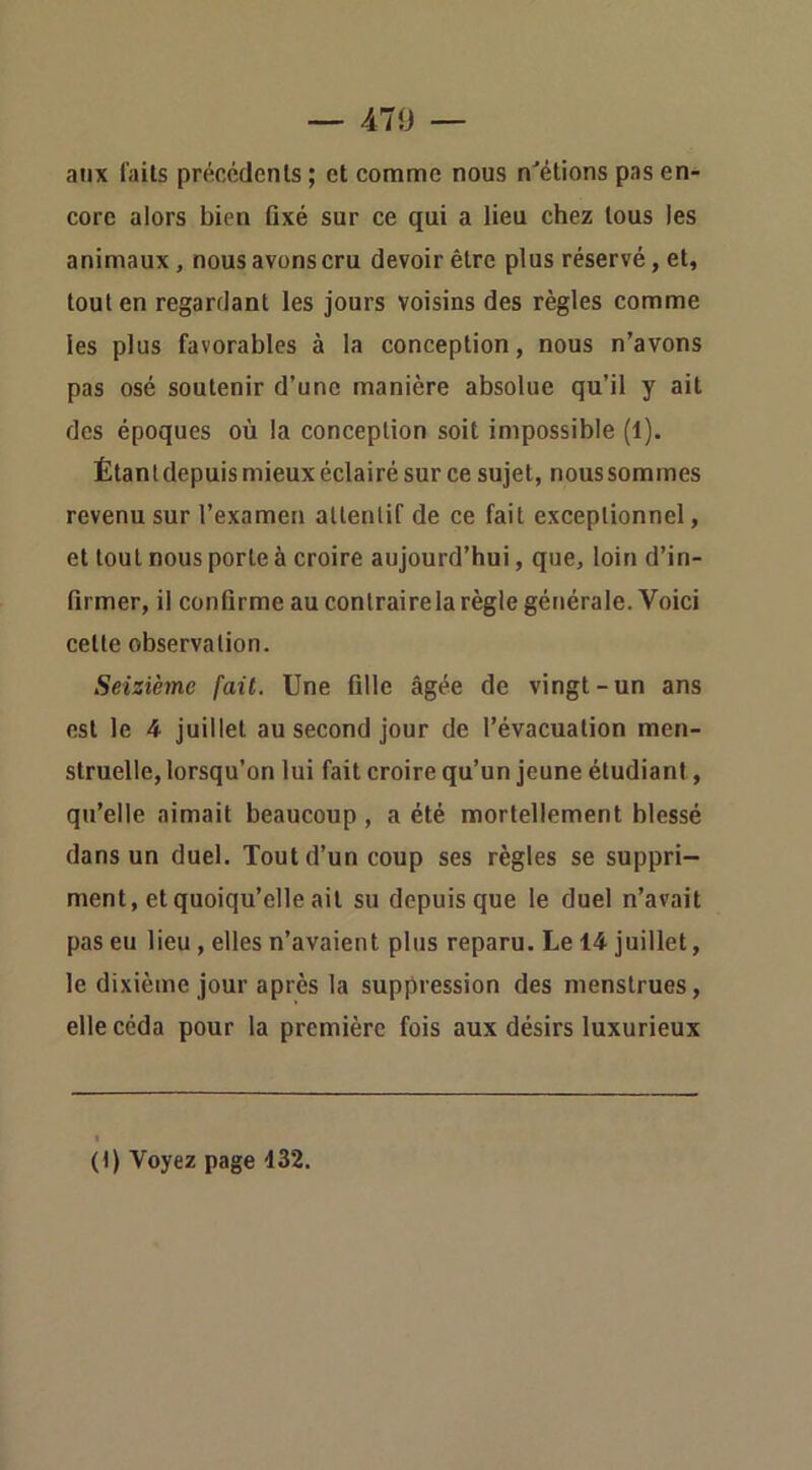 47<J — aux laits précédents ; et comme nous n'’étions pas en- core alors bien fixé sur ce qui a lieu chez tous les animaux, nous avons cru devoir être plus réservé, et, tout en regardant les jours voisins des règles comme les plus favorables à la conception, nous n’avons pas osé soutenir d’une manière absolue qu’il y ait des époques où la conception soit impossible (1). Étant depuis mieux éclairé sur ce sujet, nous sommes revenu sur l’examen allenlif de ce fait exceptionnel, et tout nous porte à croire aujourd’hui, que, loin d’in- firmer, il confirme au contrairela règle générale. Voici cette observation. Seizième fait. Une fille âgée de vingt-un ans est le 4 juillet au second jour de l’évacuation men- struelle, lorsqu’on lui fait croire qu’un jeune étudiant, qu’elle aimait beaucoup, a été mortellement blessé dans un duel. Tout d’un coup ses règles se suppri- ment, et quoiqu’elle ait su depuis que le duel n’avait pas eu lieu, elles n’avaient plus reparu. Le 14 juillet, le dixième jour après la suppression des menstrues, elle céda pour la première fois aux désirs luxurieux (t) Voyez page 132.