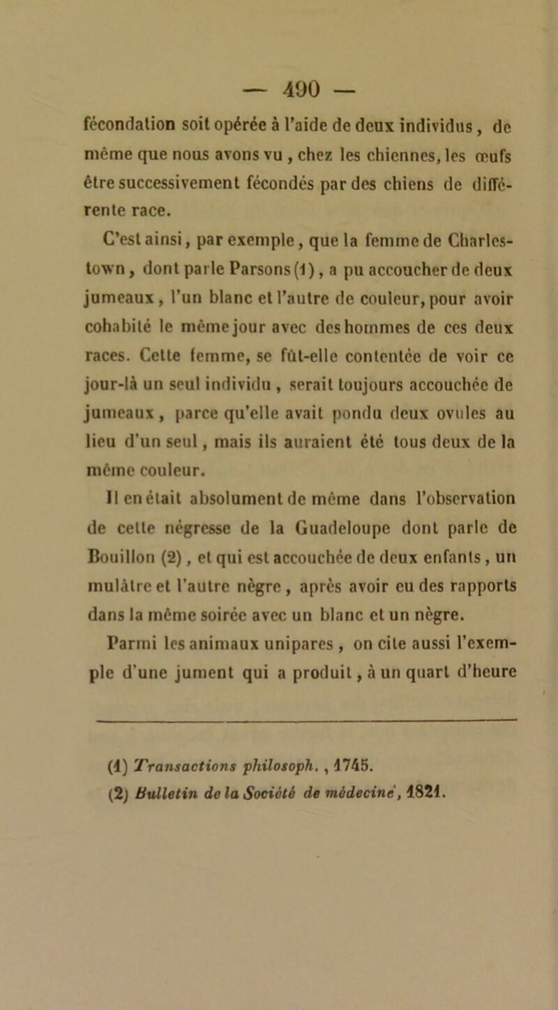 fccondalion soit opérée à l’aide de deux individus, de même que nous avons vu , chez les chiennes, les œufs être successivement fécondes par des chiens de diffe- rente race. C’est ainsi, par exemple, que la femme de Charles- town, dont parle Parsons (-1 ), a pu accoucher de deux jumeaux, l’un blanc et l’autre de couleur, pour avoir cohabité le même jour avec des hommes de ces deux races. Cette femme, se fùt-elle conlcntce de voir ce jour-là un seul individu , serait toujours accouchée de jumeaux , parce qu’elle avait pondu deux ovules au lieu d’un seul, mais ils auraient été tous deux de 1a môme couleur. llenétait absolument de môme dans l’observation de celle négresse de la Guadeloupe dont parle de Bouillon (2), et qui est accouchée de deux enfanls, un mulâtre et l’autre nègre, après avoir eu des rapports dans la môme soirée avec un blanc et un nègre. Parmi les animaux unipares , on cite aussi l’exem- ple d’une jument qui a produit, à un quart d’heure (1) Transactions philosoph. , 1745. (2) Bulletin de la Société de médecine, 1821.