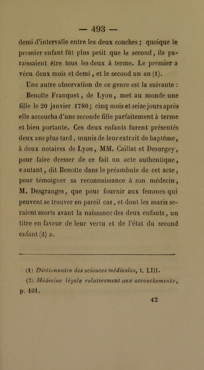 demi d’inlervalle entre les deux couches ; quoique le premier enfant fût plus petit que le second, ils pa- raissaient être tous les deux à terme. Le premier a vécu deux mois et demi, et le second un an (1). Une autre observation de ce genre est la suivante : Benoîte Franquet, de Lyon, met au monde une fille le 20 janvier 1780; cinq mois et seize jours après elle accoucha d^une seconde fille parfaitement à terme et bien portante. Ces deux enfants furent présentés deux ans plus tard, munis de leur extrait de baptême, à deux notaires de Lyon, MM. Caillat et Desurgey, pour faire dresser de ce fait un acte authentique, « autant, dit Benoîte dans le préambule de cet acte, pour témoigner sa reconnaissance à son médecin, M. Desgranges, que pour fournir aux femmes qui peuvent se trouver en pareil cas, et dont les maris se- raient morls avant la naissance des deux enfants, un titre en faveur de leur vertu et de l’état du second enfant (2) ». (1) Diclionnaire des sciences médicales, t. LUI. {ï) Médecine létjale relativement aux accouchements, p. 101. 42