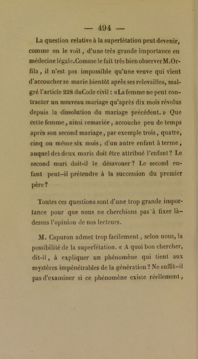 La question relative à la superfétation peut devenir, comme on le voit, d’une très grande importance en médecine légale.Comine le fait très bien observerM.Or- fila, il n’est pas impossible qu’une veuve qui vient d’accoucher se marie bientôt après ses relevailles, mal- gré l’article 228 duCode civil : «La femme ne peut con- tracter un nouveau mariage qu’après dix mois révolus depuis la dissolution du mariage précédent. » Que cette femme, ainsi remariée, accouche peu de temps après son second mariage, par exemple trois, quatre, cinq ou même six mois, d’un autre enfant à terme, auquel des deux maris doit être attribué Tenfant? Le second mari doit-il le désavouer? Le second en- fant peut-il prétendre à la succession du premier père? Toutes ces questions sont d’une trop grande impor- tance pour que nous ne cherchions pas'à fixer là- dessus l’opinion de nos lecteurs. M. Capuron admet trop facilement, selon nous, la possibilité de la superfétation, a A quoi bon chercher, dit-il, à expliquer un phénomèue qui lient aux mystères impénétrables de la génération ? Ne sulfil-il pas d’examiner si ce phénomène existe réellement.